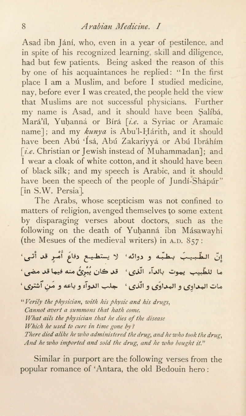 Asad ibn Jam, who, even in a year of pestilence, and in spite of his recognized learning, skill and diligence, had but few patients. Being asked the reason of this by one of his acquaintances he replied: “In the first place I am a Muslim, and before I studied medicine, nay, before ever I was created, the people held the view that Muslims are not successful physicians. Further my name is Asad, and it should have been Saliba, Mara’il, Yuhanna or Bira [i.e. a Syriac or Aramaic name]; and my kunya is Abu’l-Harith, and it should have been Abii ‘Isa, Abu Zakariyya or Abii Ibrahim [i.e. Christian or Jewish instead of Muhammadan]; and I wear a cloak of white cotton, and it should have been of black silk; and my speech is Arabic, and it should have been the speech of the people of Jundi-Shapur” [in S.W. Persia], The Arabs, whose scepticism was not confined to matters of religion, avenged themselves to some extent by disparaging verses about doctors, such as the following on the death of Yuhanna ibn Masawayhi (the Mesues of the medieval writers) in a.d. 857: £• ^ 0 C- * uj ** y* J 0 J wO F* 1 3 3 j j Ole “ Verily the physician, with his physic and his drugs, Cannot avert a summons that hath come. What ails the physician that he dies of the disease Which he used to cure in time gone by ? There died alike he who administered the drug, and he who took the drug, Arid he who imported and sold the drug, and he who bought it A Similar in purport are the following verses from the popular romance of ‘Antara, the old Bedouin hero :