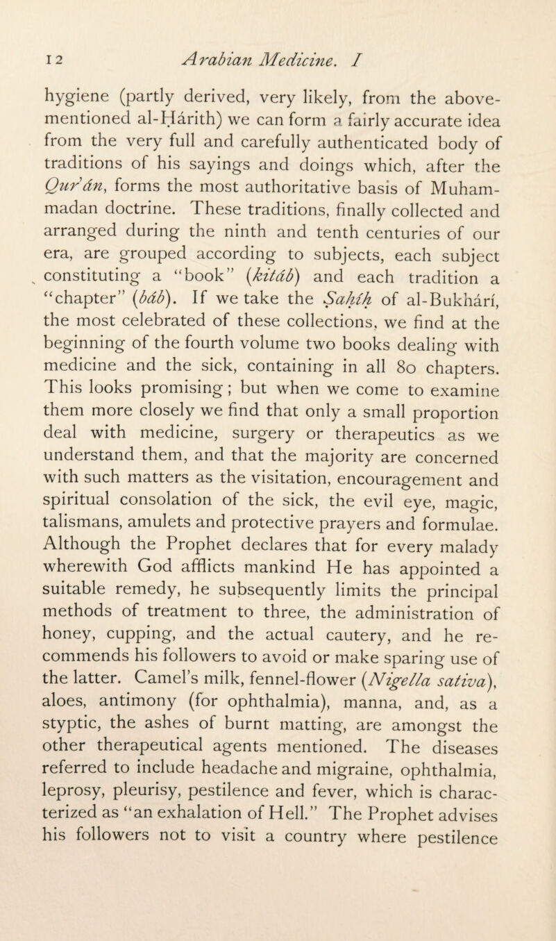 hygiene (partly derived, very likely, from the above- mentioned al-Harith) we can form a fairly accurate idea from the very full and carefully authenticated body of traditions of his sayings and doings which, after the Qurdn, forms the most authoritative basis of Muham¬ madan doctrine. These traditions, finally collected and arranged during the ninth and tenth centuries of our era, are grouped according to subjects, each subject , constituting a “book” (kitdb) and each tradition a “chapter” (bdb). If we take the Sahih of al-Bukhari, the most celebrated of these collections, we find at the beginning of the fourth volume two books dealing with medicine and the sick, containing in all 80 chapters. This looks promising; but when we come to examine them more closely we find that only a small proportion deal with medicine, surgery or therapeutics as we understand them, and that the majority are concerned with such matters as the visitation, encouragement and spiritual consolation of the sick, the evil eye, magic, talismans, amulets and protective prayers and formulae. Although the Prophet declares that for every malady wherewith God afflicts mankind He has appointed a suitable remedy, he subsequently limits the principal methods of treatment to three, the administration of honey, cupping, and the actual cautery, and he re¬ commends his followers to avoid or make sparing use of the latter. Camels milk, fennel-flower (Nigella sativa)< aloes, antimony (for ophthalmia), manna, and, as a styptic, the ashes of burnt matting, are amongst the other therapeutical agents mentioned. The diseases referred to include headache and migraine, ophthalmia, leprosy, pleurisy, pestilence and fever, which is charac¬ terized as “an exhalation of Hell.” The Prophet advises his followers not to visit a country where pestilence