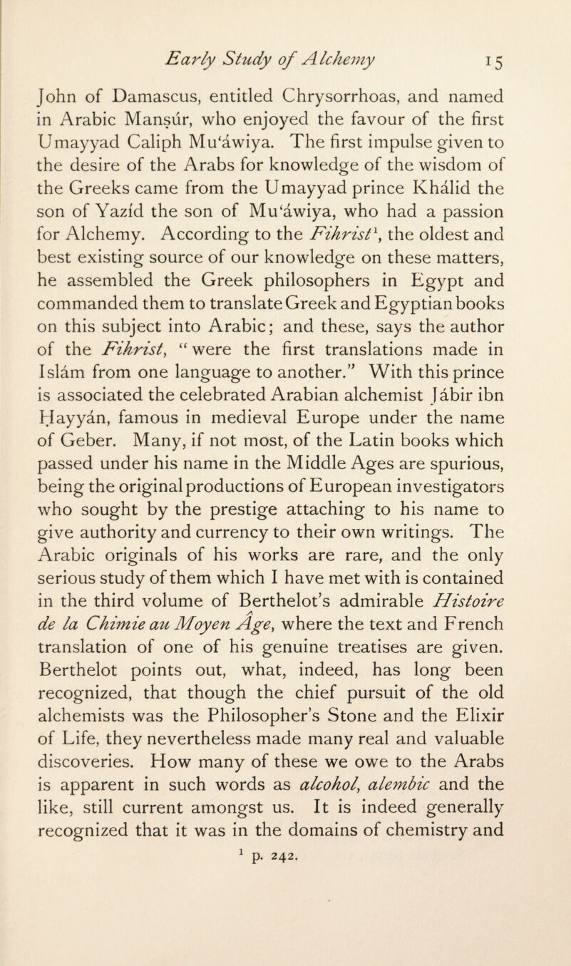 John of Damascus, entitled Chrysorrhoas, and named in Arabic Mansur, who enjoyed the favour of the first Umayyad Caliph Mu'awiya. The first impulse given to the desire of the Arabs for knowledge of the wisdom of the Greeks came from the Umayyad prince Khalid the son of Yazfd the son of Mu‘awiya, who had a passion for Alchemy. According to the Fihrist \ the oldest and best existing source of our knowledge on these matters, he assembled the Greek philosophers in Egypt and commanded them to translate Greek and Egyptian books on this subject into Arabic; and these, says the author of the Fihrist, “ were the first translations made in Islam from one language to another.” With this prince is associated the celebrated Arabian alchemist Jabir ibn Hayyan, famous in medieval Europe under the name of Geber. Many, if not most, of the Latin books which passed under his name in the Middle Ages are spurious, being the original productions of European investigators who sought by the prestige attaching to his name to give authority and currency to their own writings. The Arabic originals of his works are rare, and the only serious study of them which I have met with is contained in the third volume of Berthelot’s admirable Histoire A de la Chimie au Moyen Age, where the text and French translation of one of his genuine treatises are given. Berthelot points out, what, indeed, has long been recognized, that though the chief pursuit of the old alchemists was the Philosopher’s Stone and the Elixir of Life, they nevertheless made many real and valuable discoveries. How many of these we owe to the Arabs is apparent in such words as alcohol, alembic and the like, still current amongst us. It is indeed generally recognized that it was in the domains of chemistry and 1 p. 242.