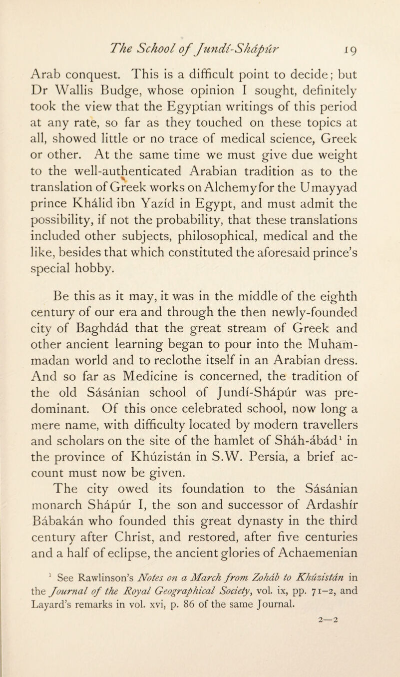 Arab conquest. This is a difficult point to decide; but Dr Wallis Budge, whose opinion I sought, definitely took the view that the Egyptian writings of this period at any rate, so far as they touched on these topics at all, showed little or no trace of medical science, Greek or other. At the same time we must give due weight to the well-authenticated Arabian tradition as to the translation of Greek works on Alchemy for the Umayyad prince Khalid ibn Yazid in Egypt, and must admit the possibility, if not the probability, that these translations included other subjects, philosophical, medical and the like, besides that which constituted the aforesaid prince’s special hobby. Be this as it may, it was in the middle of the eighth century of our era and through the then newly-founded city of Baghdad that the great stream of Greek and other ancient learning began to pour into the Muham¬ madan world and to reclothe itself in an Arabian dress. And so far as Medicine is concerned, the tradition of the old Sasanian school of Jundi-Shapur was pre¬ dominant. Of this once celebrated school, now long a mere name, with difficulty located by modern travellers and scholars on the site of the hamlet of Shah-abad1 in the province of Khuzistan in S.W. Persia, a brief ac¬ count must now be given. The city owed its foundation to the Sasanian monarch Shapur I, the son and successor of Ardashfr Babakan who founded this great dynasty in the third century after Christ, and restored, after five centuries and a half of eclipse, the ancient glories of Achaemenian 1 See Rawlinson’s Notes on a March from Zohab to Khuzistan in the Journal of the Royal Geographical Society, vol. ix, pp. 71-2, and Layard’s remarks in vol. xvi, p. 86 of the same Journal.