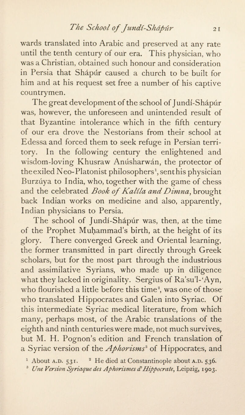 wards translated into Arabic and preserved at any rate until the tenth century of our era. This physician, who was a Christian, obtained such honour and consideration in Persia that Shapur caused a church to be built for him and at his request set free a number of his captive countrymen. The great development of the school of Jundf-Shapur was, however, the unforeseen and unintended result of that Byzantine intolerance which in the fifth century of our era drove the Nestorians from their school at Edessa and forced them to seek refuge in Persian terri¬ tory. In the following century the enlightened and wisdom-loving Khusraw Aniisharwdn, the protector of theexiled Neo-Platonist philosophers1, senthis physician Burzuya to India, who, together with the game of chess and the celebrated Book of Kalila and Dimna, brought back Indian works on medicine and also, apparently, Indian physicians to Persia. The school of Jundf-Shapur was, then, at the time of the Prophet Muhammad’s birth, at the height of its glory. There converged Greek and Oriental learning, the former transmitted in part directly through Greek scholars, but for the most part through the industrious and assimilative Syrians, who made up in diligence what they lacked in originality. Sergius of Ra’su’PAyn, who flourished a little before this time2, was one of those who translated Hippocrates and Galen into Syriac. Of this intermediate Syriac medical literature, from which many, perhaps most, of the Arabic translations of the eighth and ninth centuries were made, not much survives, but M. H. Pognon’s edition and French translation of a Syriac version of the Aphorisms3 of Hippocrates, and 1 About a.d. 531. 2 He died at Constantinople about a.d. 536. 3 U?ie Version Syriaque des Aphorismes d}Hippocrcite, Leipzig, 1903.