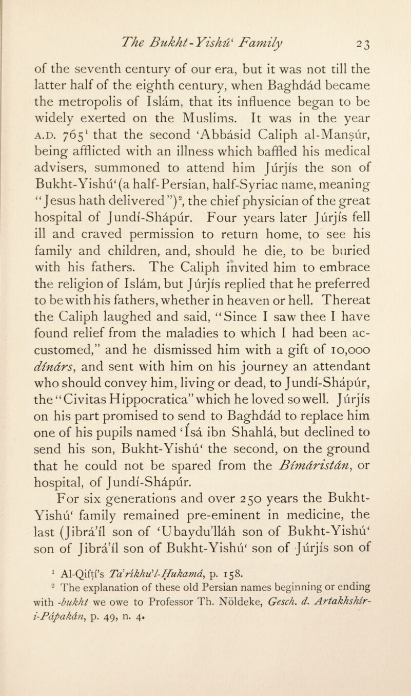 of the seventh century of our era, but it was not till the latter half of the eighth century, when Baghdad became the metropolis of Islam, that its influence began to be widely exerted on the Muslims. It was in the year a.d. 7651 that the second ‘Abbasid Caliph al-Mansur, being afflicted with an illness which baffled his medical advisers, summoned to attend him Jurjis the son of Bukht-Yishu4 (a half-Persian, half-Syriac name, meaning “Jesus hath delivered ”)2, the chief physician of the great hospital of Jundi-Shapiir. Four years later Jurjis fell ill and craved permission to return home, to see his family and children, and, should he die, to be buried with his fathers. The Caliph invited him to embrace the religion of Islam, but Jurjis replied that he preferred to be with his fathers, whether in heaven or hell. Thereat the Caliph laughed and said, “Since I saw thee I have found relief from the maladies to which I had been ac¬ customed,” and he dismissed him with a gift of 10,000 dindrs, and sent with him on his journey an attendant who should convey him, living or dead, to Jundi-Shapur, the “Civitas Hippocratica” which he loved so well. Jurjis on his part promised to send to Baghdad to replace him one of his pupils named ‘Isa ibn Shahla, but declined to send his son, Bukht-Yishu4 the second, on the ground that he could not be spared from the Bimdristan, or hospital, of Jundi-Shdpur. For six generations and over 250 years the Bukht- Yishu4 family remained pre-eminent in medicine, the last (Jibra’il son of ‘Ubaydu’llah son of Bukht-Yishu4 son of Jibrail son of Bukht-Yishu4 son of Jurjis son of 1 Al-Qiftfs Totrikhu?l-Hukama, p. 158. 2 The explanation of these old Persian names beginning or ending with -bukht we owe to Professor Th. Noldeke, Gesch. d. Artakhshir- i-Pdpakan, p. 49, n. 4.