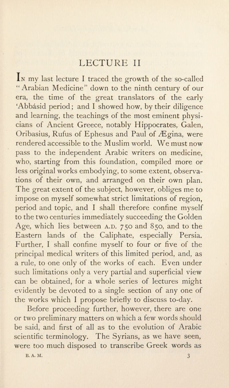 In my last lecture I traced the growth of the so-called “Arabian Medicine” down to the ninth century of our era, the time of the great translators of the early ‘Abbasid period; and I showed how, by their diligence and learning, the teachings of the most eminent physi¬ cians of Ancient Greece, notably Hippocrates, Galen, Oribasius, Rufus of Ephesus and Paul of Aigina, were rendered accessible to the Muslim world. We must now pass to the independent Arabic writers on medicine, who, starting from this foundation, compiled more or less original works embodying, to some extent, observa¬ tions of their own, and arranged on their own plan. The great extent of the subject, however, obliges me to impose on myself somewhat strict limitations of region, period and topic, and I shall therefore confine myself to the two centuries immediately succeeding the Golden Age, which lies between a.d. 750 and 850, and to the Eastern lands of the Caliphate, especially Persia. Further, I shall confine myself to four or five of the principal medical writers of this limited period, and, as a rule, to one only of the works of each. Even under such limitations only a very partial and superficial view can be obtained, for a whole series of lectures might evidently be devoted to a single section of any one of the works which I propose briefly to discuss to-day. Before proceeding further, however, there are one or two preliminary matters on which a few words should be said, and first of all as to the evolution of Arabic scientific terminology. The Syrians, as we have seen, were too much disposed to transcribe Greek words as 3 B. A. M.