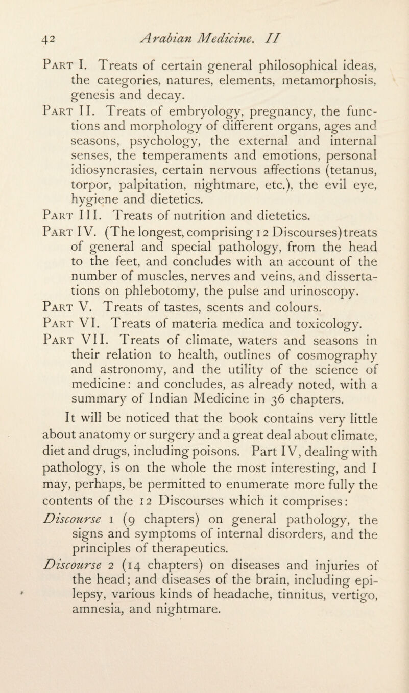 Part I. Treats of certain general philosophical ideas, the categories, natures, elements, metamorphosis, genesis and decay. Part II. Treats of embryology, pregnancy, the func¬ tions and morphology of different organs, ages and seasons, psychology, the external and internal senses, the temperaments and emotions, personal idiosyncrasies, certain nervous affections (tetanus, torpor, palpitation, nightmare, etc.), the evil eye, hygiene and dietetics. Part III. Treats of nutrition and dietetics. Part IV. (The longest, comprising 12 Discourses) treats of general and special pathology, from the head to the feet, and concludes with an account of the number of muscles, nerves and veins, and disserta¬ tions on phlebotomy, the pulse and urinoscopy. Part V. Treats of tastes, scents and colours. Part VI. Treats of materia medica and toxicology. Part VII. Treats of climate, waters and seasons in their relation to health, outlines of cosmography and astronomy, and the utility of the science of medicine: and concludes, as already noted, with a summary of Indian Medicine in 36 chapters. It will be noticed that the book contains very little about anatomy or surgery and a great deal about climate, diet and drugs, including poisons. Part IV, dealing with pathology, is on the whole the most interesting, and I may, perhaps, be permitted to enumerate more fully the contents of the 12 Discourses which it comprises: Discourse 1 (9 chapters) on general pathology, the signs and symptoms of internal disorders, and the principles of therapeutics. Discourse 2 (14 chapters) on diseases and injuries of the head; and diseases of the brain, including epi¬ lepsy, various kinds of headache, tinnitus, vertigo, amnesia, and nightmare.