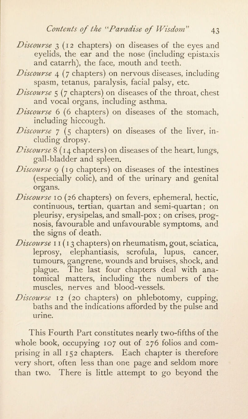 Contents of the “Paradise of Wisdom” Discourse 3(12 chapters) on diseases of the eyes and eyelids, the ear and the nose (including epistaxis and catarrh), the face, mouth and teeth. Discoiirse 4(7 chapters) on nervous diseases, including spasm, tetanus, paralysis, facial palsy, etc. Discourse 5 (7 chapters) on diseases of the throat, chest and vocal organs, including asthma. Discourse 6 (6 chapters) on diseases of the stomach, including hiccough. Discourse 7 (5 chapters) on diseases of the liver, in¬ cluding dropsy. Discourse 8(14 chapters) on diseases of the heart, lungs, gall-bladder and spleen. Discourse 9(19 chapters) on diseases of the intestines (especially colic), and of the urinary and genital organs. Discoitrse 10 (26 chapters) on fevers, ephemeral, hectic, continuous, tertian, quartan and semi-quartan; on pleurisy, erysipelas, and small-pox; on crises, prog¬ nosis, favourable and unfavourable symptoms, and the signs of death. Discourse 11(13 chapters) on rheumatism, gout, sciatica, leprosy, elephantiasis, scrofula, lupus, cancer, tumours, gangrene, wounds and bruises, shock, and plague. The last four chapters deal with ana¬ tomical matters, including the numbers of the muscles, nerves and blood-vessels. Discourse 12 (20 chapters) on phlebotomy, cupping, baths and the indications afforded by the pulse and urine. This Fourth Part constitutes nearly two-fifths of the whole book, occupying 107 out of 276 folios and com¬ prising in all 152 chapters. Each chapter is therefore very short, often less than one page and seldom more than two. There is little attempt to go beyond the