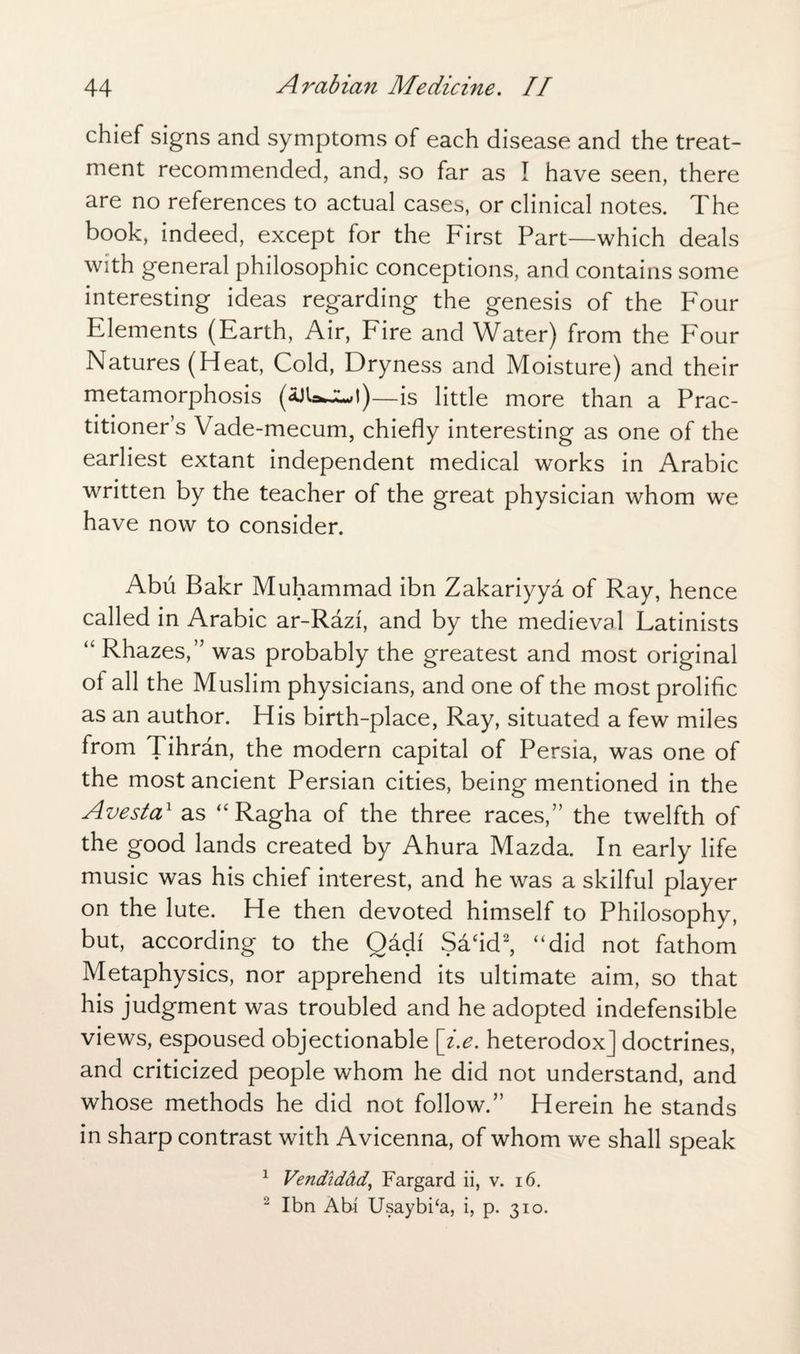 chief signs and symptoms of each disease and the treat¬ ment recommended, and, so far as I have seen, there are no references to actual cases, or clinical notes. The book, indeed, except for the First Part—which deals with general philosophic conceptions, and contains some interesting ideas regarding the genesis of the Four Elements (Earth, Air, Fire and Water) from the Four Natures (Heat, Cold, Dryness and Moisture) and their metamorphosis (aJUwJLJ)—is little more than a Prac¬ titioner’s Vade-mecum, chiefly interesting as one of the earliest extant independent medical works in Arabic written by the teacher of the great physician whom we have now to consider. Abu Bakr Muhammad ibn Zakariyya of Ray, hence called in Arabic ar-Razi, and by the medieval Latinists “ Rhazes,” was probably the greatest and most original ol all the Muslim physicians, and one of the most prolific as an author. His birth-place, Ray, situated a few miles from Tihran, the modern capital of Persia, was one of the most ancient Persian cities, being mentioned in the Avesta1 as “ Ragha of the three races,” the twelfth of the good lands created by Ahura Mazda. In early life music was his chief interest, and he was a skilful player on the lute. He then devoted himself to Philosophy, but, according to the Qadi Safid2, “did not fathom Metaphysics, nor apprehend its ultimate aim, so that his judgment was troubled and he adopted indefensible views, espoused objectionable [i.e. heterodox] doctrines, and criticized people whom he did not understand, and whose methods he did not follow.” Herein he stands in sharp contrast with Avicenna, of whom we shall speak 1 Vendidad, Fargard ii, v. 16. 2 Ibn Atu Usaybi‘a, i, p. 310.