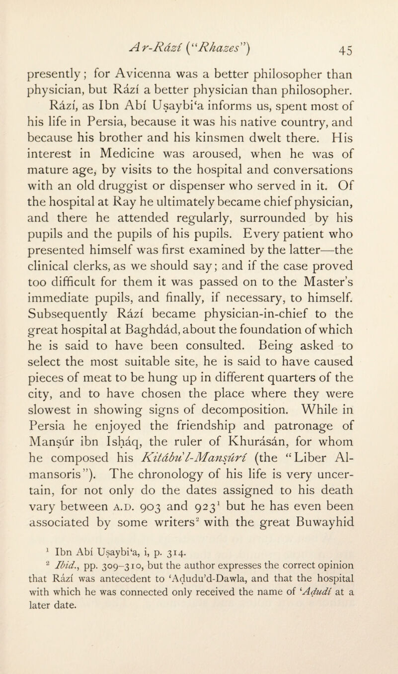 presently; for Avicenna was a better philosopher than physician, but Razi a better physician than philosopher. Razi, as I bn Abf Usaybi‘a informs us, spent most of his life in Persia, because it was his native country, and because his brother and his kinsmen dwelt there. His interest in Medicine was aroused, when he was of mature age, by visits to the hospital and conversations with an old druggist or dispenser who served in it. Of the hospital at Ray he ultimately became chief physician, and there he attended regularly, surrounded by his pupils and the pupils of his pupils. Every patient who presented himself was first examined by the latter—the clinical clerks, as we should say; and if the case proved too difficult for them it was passed on to the Master’s immediate pupils, and finally, if necessary, to himself. Subsequently Razi became physician-in-chief to the great hospital at Baghdad, about the foundation of which he is said to have been consulted. Being asked to select the most suitable site, he is said to have caused pieces of meat to be hung up in different quarters of the city, and to have chosen the place where they were slowest in showing signs of decomposition. While in Persia he enjoyed the friendship and patronage of Mansur ibn Ishaq, the ruler of Khurasan, for whom he composed his Kitabu l-Mansuri (the “ Liber Al- mansoris”). The chronology of his life is very uncer¬ tain, for not only do the dates assigned to his death vary between a.d. 903 and 9231 but he has even been associated by some writers2 with the great Buwayhid 1 Ibn Abi Usaybi‘a, i, p. 314. 2 Ibid., pp. 309-310, but the author expresses the correct opinion that Razi was antecedent to ‘Adudu’d-Dawla, and that the hospital with which he was connected only received the name of ‘Adudi at a later date.