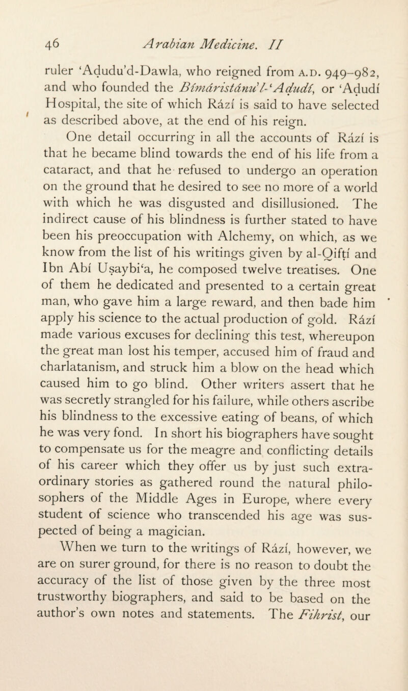 ruler ‘Adudu’d-Dawla, who reigned from a.d. 949-982, and who founded the Bimdristdnu l- lAdudi, or ‘Adudi Hospital, the site of which Rdzf is said to have selected as described above, at the end of his reRn. One detail occurring in all the accounts of Razi is that he became blind towards the end of his life from a cataract, and that he refused to undergo an operation on the ground that he desired to see no more of a world with which he was disgusted and disillusioned. The indirect cause of his blindness is further stated to have been his preoccupation with Alchemy, on which, as we know from the list of his writings given by al-Oiftf and I bn Abi Usaybka, he composed twelve treatises. One of them he dedicated and presented to a certain great man, who gave him a large reward, and then bade him apply his science to the actual production of gold. RAzi made various excuses for declining this test, whereupon the great man lost his temper, accused him of fraud and charlatanism, and struck him a blow on the head which caused him to go blind. Other writers assert that he was secretly strangled for his failure, while others ascribe his blindness to the excessive eating of beans, of which he was very fond. In short his biographers have sought to compensate us for the meagre and conflicting details of his career which they offer us by just such extra¬ ordinary stories as gathered round the natural philo¬ sophers of the Middle Ages in Europe, where every student of science who transcended his age was sus¬ pected of being a magician. When we turn to the writings of Razf, however, we are on surer ground, for there is no reason to doubt the accuracy of the list of those given by the three most trustworthy biographers, and said to be based on the author’s own notes and statements. The Fihrist, our