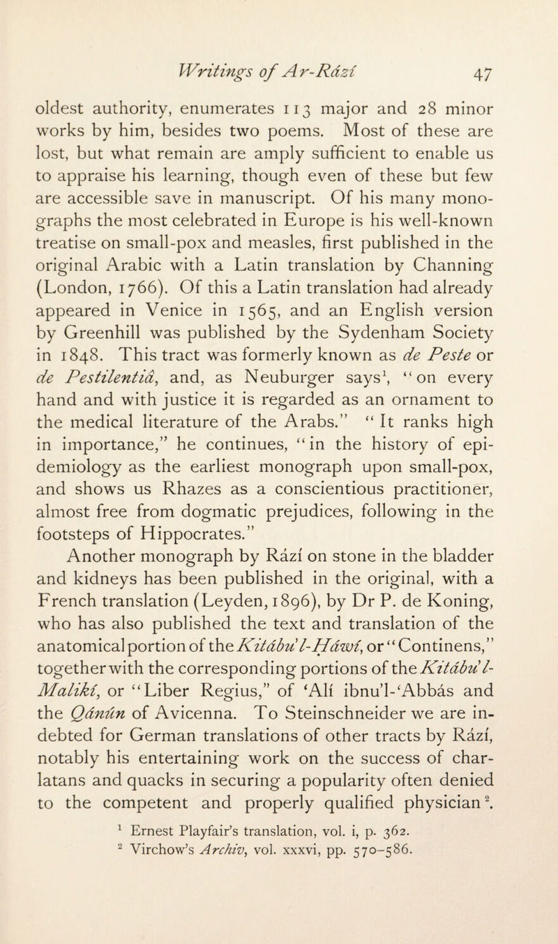 oldest authority, enumerates 113 major and 28 minor works by him, besides two poems. Most of these are lost, but what remain are amply sufficient to enable us to appraise his learning, though even of these but few are accessible save in manuscript. Of his many mono¬ graphs the most celebrated in Europe is his well-known treatise on small-pox and measles, first published in the original Arabic with a Latin translation by Channing (London, 1766). Of this a Latin translation had already appeared in Venice in 1565, and an English version by Greenhill was published by the Sydenham Society in 1848. This tract was formerly known as de Peste or de Pestilentia, and, as Neuburger says1, “on every hand and with justice it is regarded as an ornament to the medical literature of the Arabs.” “ It ranks high in importance,” he continues, “in the history of epi¬ demiology as the earliest monograph upon small-pox, and shows us Rhazes as a conscientious practitioner, almost free from dogmatic prejudices, following in the footsteps of Hippocrates.” Another monograph by Razi on stone in the bladder and kidneys has been published in the original, with a French translation (Leyden, 1896), by Dr P. de Koning, who has also published the text and translation of the anatomical portion of the Kitdbu l-Hawi, or ‘ ‘ Continens, together with the corresponding portions of the Kitdbu /- Malikz, or “Liber Regius,” of ‘All ibnu’l-‘Abbas and the Qdnun of Avicenna. To Steinschneider we are in¬ debted for German translations of other tracts by Razi, notably his entertaining work on the success of char¬ latans and quacks in securing a popularity often denied to the competent and properly qualified physician2. 1 Ernest Playfair’s translation, vol. i, p. 362. 2 Virchow’s Archiv, vol. xxxvi, pp. 570-586.