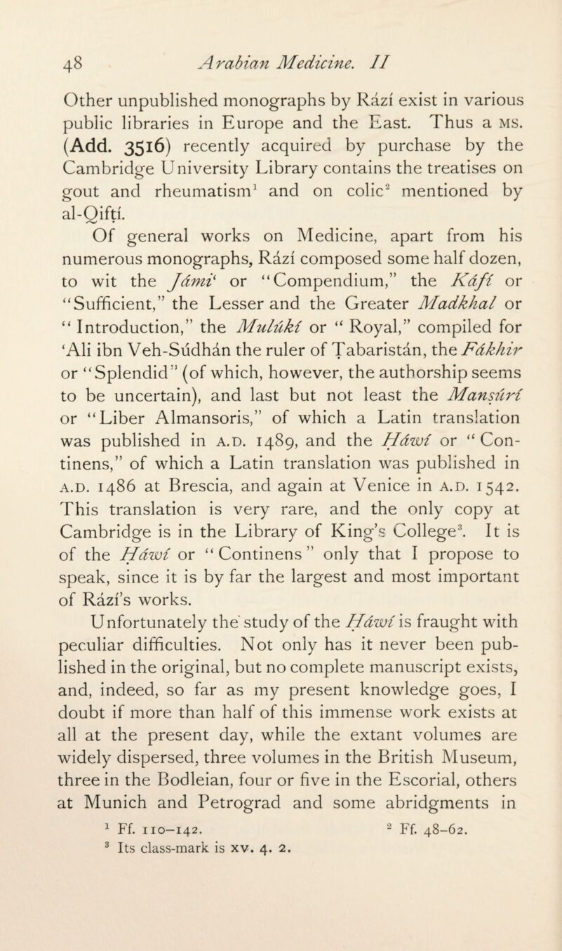 Other unpublished monographs by Razi exist in various public libraries in Europe and the East. Thus a ms. (Add. 3516) recently acquired by purchase by the Cambridge University Library contains the treatises on gout and rheumatism1 and on colic2 mentioned by al-Qifti. Of general works on Medicine, apart from his numerous monographs, Razi composed some half dozen, to wit the Jdmii or “Compendium,” the Kdfi or “Sufficient,” the Lesser and the Greater Madkhal or “ Introduction,” the Muluki or “ Royal,” compiled for ‘Ali ibn Veh-Sudhdn the ruler of Tabaristan, the Fdkhir or “Splendid” (of which, however, the authorship seems to be uncertain), and last but not least the Mansuri or “Liber Almansoris,” of which a Latin translation was published in a.d. 1489, and the Hdwi or “ Con- tinens,” of which a Latin translation was published in a.d. i486 at Brescia, and again at Venice in a.d. 1542. This translation is very rare, and the only copy at Cambridge is in the Library of King’s College3. It is of the Hawi or “ Continens ” only that I propose to speak, since it is by far the largest and most important of Razi’s works. Unfortunately the' study of the Hawi is fraught with peculiar difficulties. Not only has it never been pub¬ lished in the original, but no complete manuscript exists, and, indeed, so far as my present knowledge goes, I doubt if more than half of this immense work exists at all at the present day, while the extant volumes are widely dispersed, three volumes in the British Museum, three in the Bodleian, four or five in the Escorial, others at Munich and Petrograd and some abridgments in 1 Ff. no—142. 2 Ff. 48-62. 3 Its class-mark is xv. 4. 2.