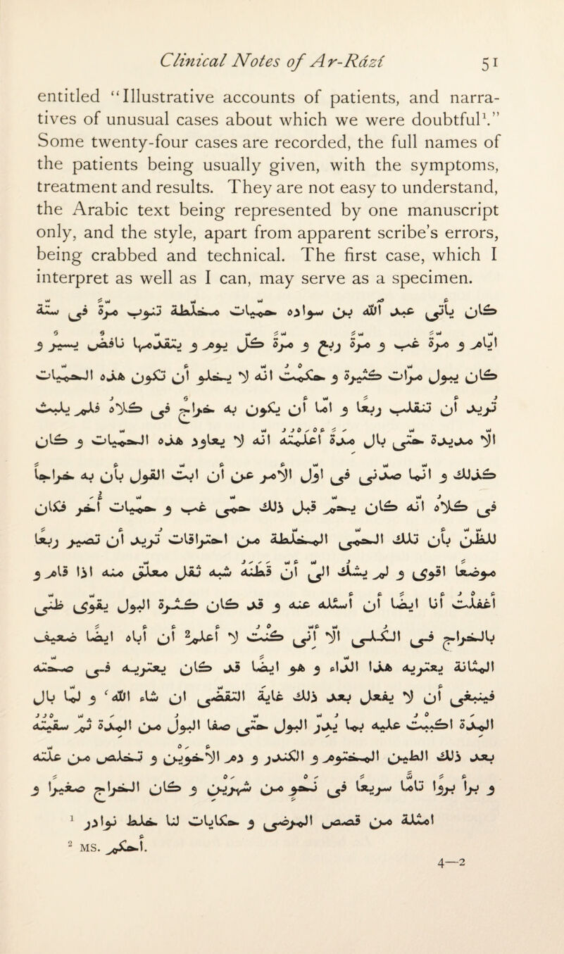 entitled “Illustrative accounts of patients, and narra¬ tives of unusual cases about which we were doubtful1.” Some twenty-four cases are recorded, the full names of the patients being usually given, with the symptoms, treatment and results. They are not easy to understand, the Arabic text being represented by one manuscript only, and the style, apart from apparent scribe’s errors, being crabbed and technical. The first case, which I interpret as well as I can, may serve as a specimen. A*.<»» ^ ^3 djwC A Kt*V )J AUl ^y>b 0 0 w vi <■ vi <■ vi 4 vt Vi 3 3 3 *3-* 3 *3* 3 ^b! Vi f. vi J 0 Vi w^bcswJI <>*XA o' djt C%o^o» 3 J 0 £ Vl £ & J ^3 AJ 03& O' Ut 3 Ujj yJU o' \M wJ J J 0 s 0 £ ^ x vtf W O^ J OUoJ^JI ojdk *N) dJt 3*x.o Jb ^5^- 5jojwx> ^)t ^ £ wJ £ v4 W UhJjji. <ju o4 wot o' O^ j-o*})t Jjt bb' 3 OJ*x£=> ja\ j wsi- ^>a*o A3! IaJj JhmAJ O' wASIjMt^t 1^yC AAlAa^.iQt t wtA3 Ob 3 A* b I a*»o b^51^0 Aw aLLS o' *iAbo j ^£33! t^o^o I3J I 5j., O 1£d 3 Aj-t aLm) t O I l*£U I 01 C^Aac t bLt abt O' !<r^ ^ oJ<=> ■# ^XJt ^ -jJjaJb %4 ^ ul <3Ush~«g ^-3 A-jjJou O^ bdut 3A 3 cljJt t*XA AJjAAJ djU^Jt Jb 0 3 c a!D1 o' ^j-aaA ajU OJ3 jou Jxaj ^ O' j^j**** aA*aw 3*x0' O^ J3J' ^ l_5a^ J3J' 3^- b>b a*A£ i 3*xO' *4 G p aLU o^ L^-biO 3 0^3^-^' voi 3 3 ^ojAsJ^-O! Oe-'3- OJ3 ju*j ✓ 0 x 0 + £ uJ & P 3 b**-° O^5 3 O^JV^ O^ ^ ^ hj-! lh* 3 1 JaAa. U oblAl&- 3 o^° aALo! 2 MS. 4—2