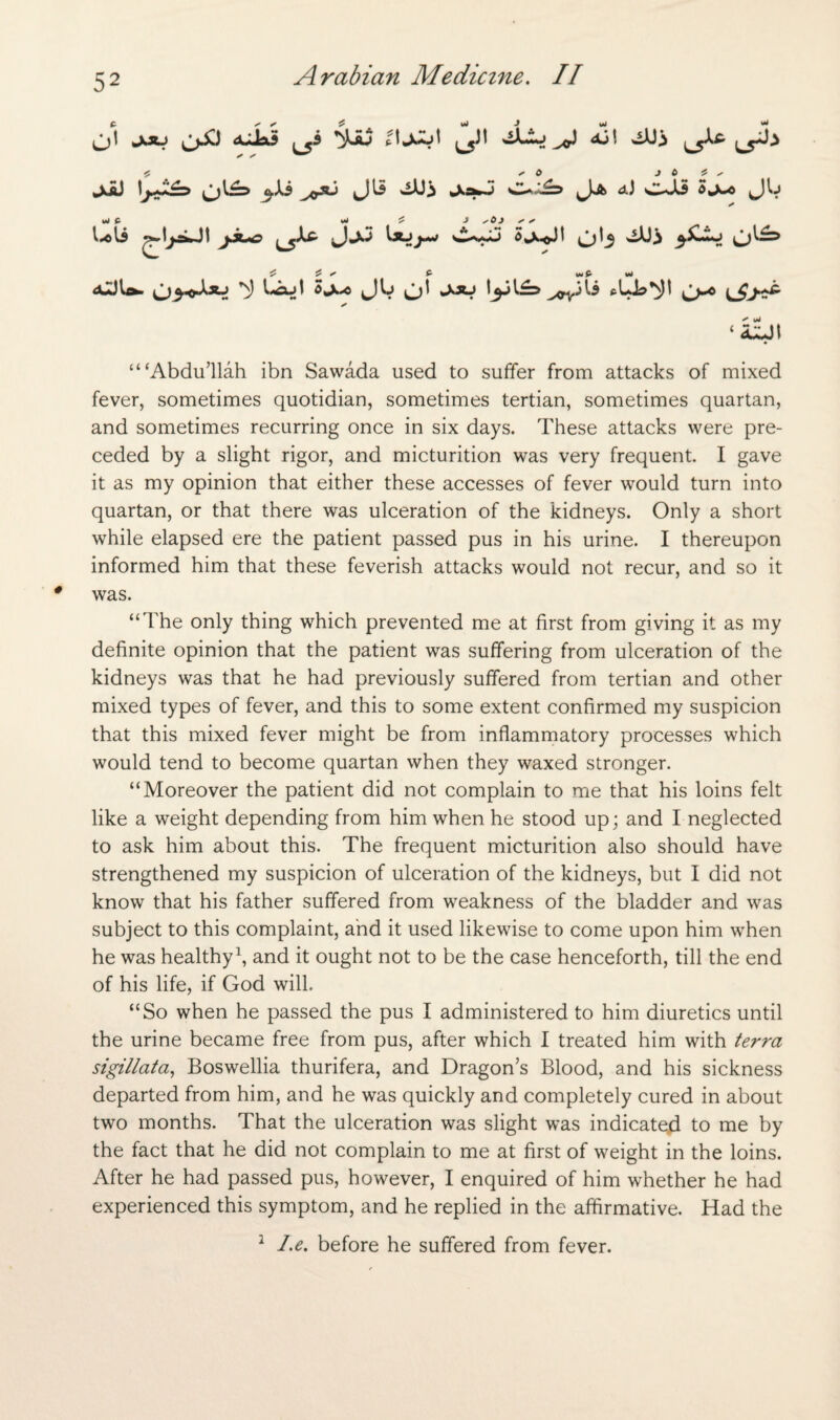 0*1 L5jl ^ ^ jciJ 1\jJ£=> C~~£=> Ja aJ c-Ji Sa-o JIj UU jfue JjJ Sj^oJI ob O^ ^ ^ ^ £ wP mJ djjlo- ^J^ffXsU Lftjt 5jw<c frUl?^)l O-^ *  *» ‘ a^jt “‘Abdu’llah ibn Sawada used to suffer from attacks of mixed fever, sometimes quotidian, sometimes tertian, sometimes quartan, and sometimes recurring once in six days. These attacks were pre¬ ceded by a slight rigor, and micturition was very frequent. I gave it as my opinion that either these accesses of fever would turn into quartan, or that there was ulceration of the kidneys. Only a short while elapsed ere the patient passed pus in his urine. I thereupon informed him that these feverish attacks would not recur, and so it was. “The only thing which prevented me at first from giving it as my definite opinion that the patient was suffering from ulceration of the kidneys was that he had previously suffered from tertian and other mixed types of fever, and this to some extent confirmed my suspicion that this mixed fever might be from inflammatory processes which would tend to become quartan when they waxed stronger. “Moreover the patient did not complain to me that his loins felt like a weight depending from him when he stood up; and I neglected to ask him about this. The frequent micturition also should have strengthened my suspicion of ulceration of the kidneys, but I did not know that his father suffered from weakness of the bladder and was subject to this complaint, and it used likewise to come upon him when he was healthy1, and it ought not to be the case henceforth, till the end of his life, if God will. “So when he passed the pus I administered to him diuretics until the urine became free from pus, after which I treated him with terra sigillata, Boswellia thurifera, and Dragon’s Blood, and his sickness departed from him, and he was quickly and completely cured in about two months. That the ulceration was slight was indicated to me by the fact that he did not complain to me at first of weight in the loins. After he had passed pus, however, I enquired of him whether he had experienced this symptom, and he replied in the affirmative. Had the 1 l.e. before he suffered from fever.