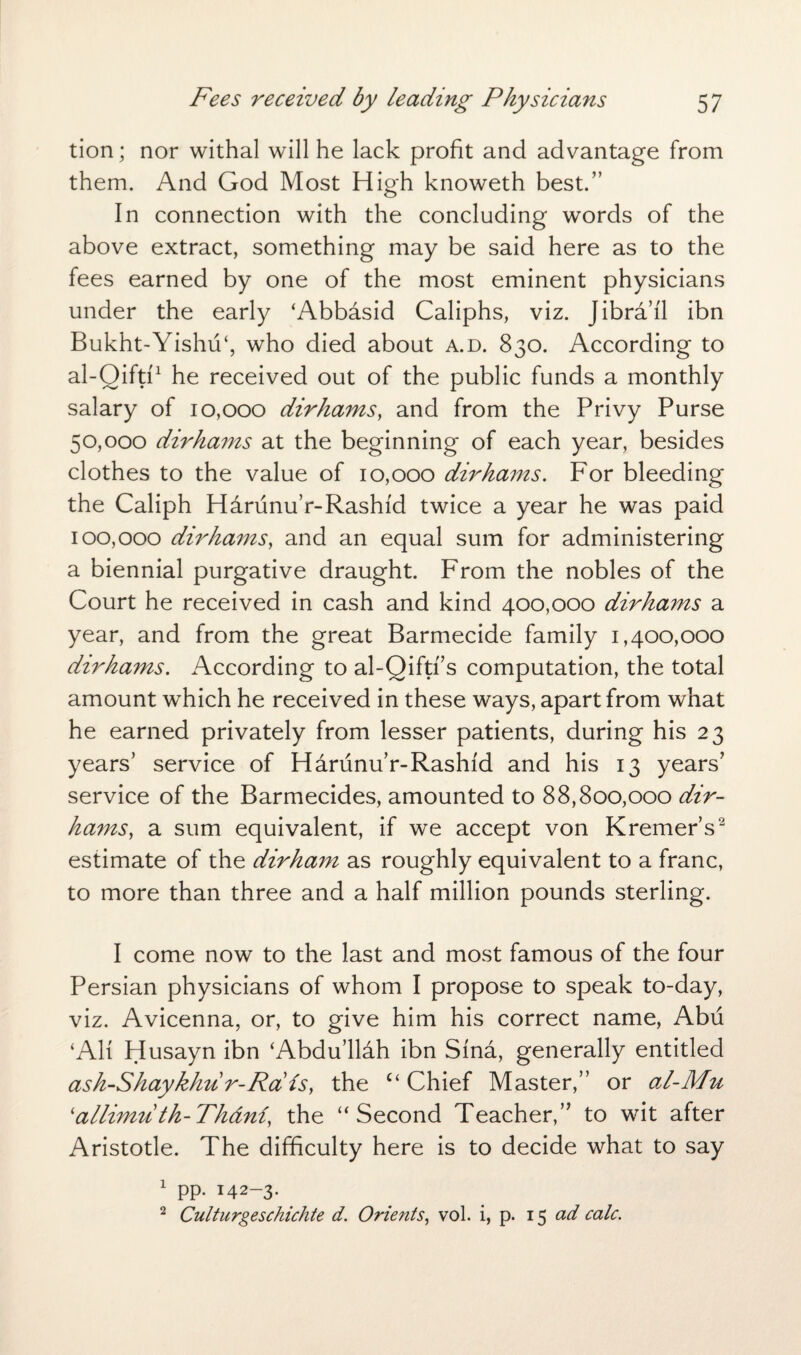 tion; nor withal will he lack profit and advantage from them. And God Most High knoweth best.” In connection with the concluding words of the above extract, something may be said here as to the fees earned by one of the most eminent physicians under the early ‘Abbasid Caliphs, viz. Jibra’i'l ibn Bukht-Yishu‘, who died about a.d. 830. According to al-Oifti'1 he received out of the public funds a monthly salary of 10,000 dirhams, and from the Privy Purse 50,000 dirhams at the beginning of each year, besides clothes to the value of 10,000 dirhams. For bleeding the Caliph Harunu’r-Rashid twice a year he was paid 100,000 dirhams, and an equal sum for administering a biennial purgative draught. From the nobles of the Court he received in cash and kind 400,000 dirhams a year, and from the great Barmecide family 1,400,000 dirhams. According to al-Qiftf s computation, the total amount which he received in these ways, apart from what he earned privately from lesser patients, during his 23 years’ service of Harunu’r-Rashid and his 13 years’ service of the Barmecides, amounted to 88,800,000 dir¬ hams, a sum equivalent, if we accept von Kremer’s2 estimate of the dirham as roughly equivalent to a franc, to more than three and a half million pounds sterling. I come now to the last and most famous of the four Persian physicians of whom I propose to speak to-day, viz. Avicenna, or, to give him his correct name, Abu ‘AH Husayn ibn ‘Abdu’llah ibn Sina, generally entitled ash-Shaykhu r-Ra is, the c‘ Chief Master,” or al-M^t 'allimu th-Th&ni, the “Second Teacher,” to wit after Aristotle. The difficulty here is to decide what to say 1 pp. 142-3* 2 Culturgeschichte d. Orients, vol. i, p. 15 ad calc.