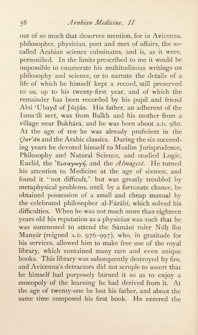 out of so much that deserves mention, for in Avicenna, philosopher, physician, poet and man of affairs, the so- called Arabian science culminates, and is, as it were, personified. In the limits prescribed to me it would be impossible to enumerate his multitudinous writings on philosophy and science, or to narrate the details of a life of which he himself kept a record, still preserved to us, up to his twenty-first year, and of which the remainder has been recorded by his pupil and friend Abu ‘Ubayd of Juzjan. His father, an adherent of the Ismahli sect, was from Balkh and his mother from a village near Bukhara, and he was born about a.d. 980. At the age of ten he was already proficient in the Qurdn and the Arabic classics. During the six succeed¬ ing years he devoted himself to Muslim Jurisprudence, Philosophy and Natural Science, and studied Logic, Euclid, the ’Etcraywy^, and the Almagest. He turned his attention to Medicine at the age of sixteen, and found it “not difficult,” but was greatly troubled by metaphysical problems, until, by a fortunate chance, he obtained possession of a small and cheap manual by the celebrated philosopher al-Farabi, which solved his difficulties. When he was not much more than eighteen years old his reputation as a physician was such that he was summoned to attend the Sarndnf ruler Nuh ibn Mansur (reigned a.d. 976-997), who, in gratitude for his services, allowed him to make free use of the royal library, which contained many rare and even unique books. This library was subsequently destroyed by fire, and Avicenna’s detractors did not scruple to assert that he himself had purposely burned it so as to enjoy a monopoly of the learning he had derived from it. At the age of twenty-one he lost his father, and about the same time composed his first book. He entered the