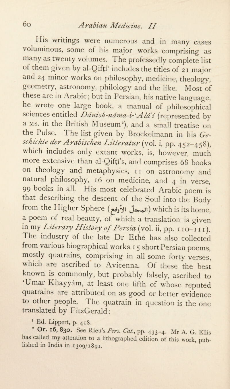 His writings were numerous and in many cases voluminous, some of his major works comprising as many as twenty volumes. The professedly complete list of them given by al-Oilti1 includes the titles of 21 major and 24 minor works on philosophy, medicine, theology, geometry, astronomy, philology and the like. Most of these are in Arabic; but in Persian, his native language, he wrote one large book, a manual of philosophical sciences entitled Ddnish-nama-i-'Aldi (represented by a ms. in the British Museum2), and a small treatise on the Pulse. The list given by Brockelmann in his Ge- schichte der ArabiscZien Litteratur (vol. i, pp. 452-458), which includes only extant works, is, however, much more extensive than al-Qiftis, and comprises 68 books on theology and metaphysics, 11 on astronomy and natural philosophy, 16 on medicine, and 4 in verse, 99 books in all. His most celebrated Arabic poem is that describing the descent of the Soul into the Body from the Higher Sphere j^jt) which is its home, a poem of real beauty, of which a translation is given in my Literary History of Persia (vol. ii, pp. 110-111). The industry of the late Dr Ethe has also collected from various biographical works 15 short Persian poems, mostly quatrains, comprising in all some forty verses, which are ascribed to Avicenna. Of these the best known is commonly, but probably falsely, ascribed to Umar Khayyam, at least one fifth of whose reputed quatrains are attributed on as good or better evidence to other people. The quatrain in question is the one translated by FitzGerald: 1 Ed. Lippert, p. 418. Or. 16, 830. See Rieu’s Pers. Cat., pp. 433-4. Mr A. G. Ellis has called my attention to a lithographed edition of this work, pub¬ lished in India in 1309/1891.