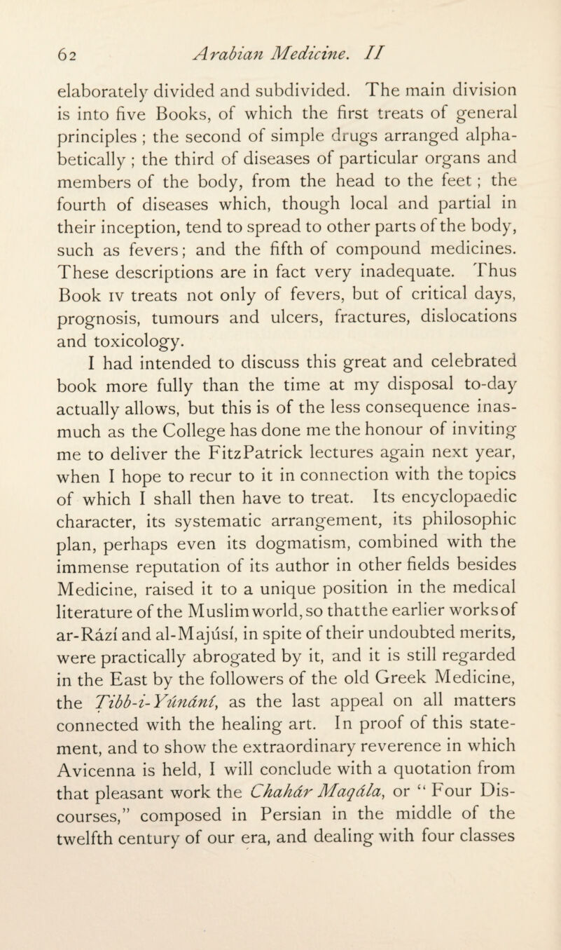 elaborately divided and subdivided. The main division is into five Books, of which the first treats of general principles ; the second of simple drugs arranged alpha¬ betically ; the third of diseases of particular organs and members of the body, from the head to the feet ; the fourth of diseases which, though local and partial in their inception, tend to spread to other parts of the body, such as fevers; and the fifth of compound medicines. These descriptions are in fact very inadequate. Thus Book iv treats not only of fevers, but of critical days, prognosis, tumours and ulcers, fractures, dislocations and toxicology. I had intended to discuss this great and celebrated book more fully than the time at my disposal to-day actually allows, but this is of the less consequence inas¬ much as the College has done me the honour of inviting me to deliver the FitzPatrick lectures again next year, when I hope to recur to it in connection with the topics of which I shall then have to treat. Its encyclopaedic character, its systematic arrangement, its philosophic plan, perhaps even its dogmatism, combined with the immense reputation of its author in other fields besides Medicine, raised it to a unique position in the medical literature of the Muslim world, so thatthe earlier works of ar-Razi and al-Majusf, in spite of their undoubted merits, were practically abrogated by it, and it is still regarded in the East by the followers of the old Greek Medicine, the Tibb-i-Yundni, as the last appeal on all matters connected with the healing art. In proof of this state¬ ment, and to show the extraordinary reverence in which Avicenna is held, I will conclude with a quotation from that pleasant work the Chahdr Maqdla, or “ F'our Dis¬ courses,” composed in Persian in the middle of the twelfth century of our era, and dealing with four classes