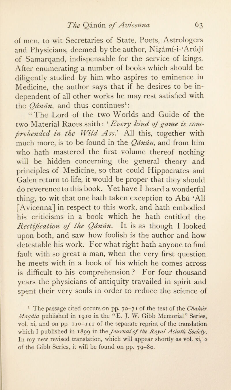 of men, to wit Secretaries of State, Poets, Astrologers and Physicians, deemed by the author, Nizami-i-‘Arudi of Samarqand, indispensable for the service of kings. After enumerating a number of books which should be diligently studied by him who aspires to eminence in Medicine, the author says that if he desires to be in¬ dependent of all other works he may rest satisfied with the Qdnun, and thus continues1: “ The Lord of the two Worlds and Guide of the two Material Races saith: ‘ Every kind of game is com¬ prehended in the Wild Ass.’ All this, together with much more, is to be found in the Qdnun, and from him who hath mastered the first volume thereof nothing will be hidden concerning the general theory and principles of Medicine, so that could Hippocrates and Galen return to life, it would be proper that they should do reverence to this book. Yet have I heard a wonderful thing, to wit that one hath taken exception to Abu ‘Ah' [Avicenna] in respect to this work, and hath embodied his criticisms in a book which he hath entitled the Rectification of the Qdnun. It is as though I looked upon both, and saw how foolish is the author and how detestable his work. For what right hath anyone to find fault with so great a man, when the very first question he meets with in a book of his which he comes across is difficult to his comprehension ? For four thousand years the physicians of antiquity travailed in spirit and spent their very souls in order to reduce the science of 1 The passage cited occurs on pp. 70-71 of the text of the Chahar Maqdla published in 1910 in the “E. J. W. Gibb Memorial” Series, vol. xi, and on pp. iio-m of the separate reprint of the translation which I published in 1899 in t^ie Journal of the Royal Asiatic Society. In my new revised translation, which will appear shortly as vol. xi, 2 of the Gibb Series, it will be found on pp. 79-80.