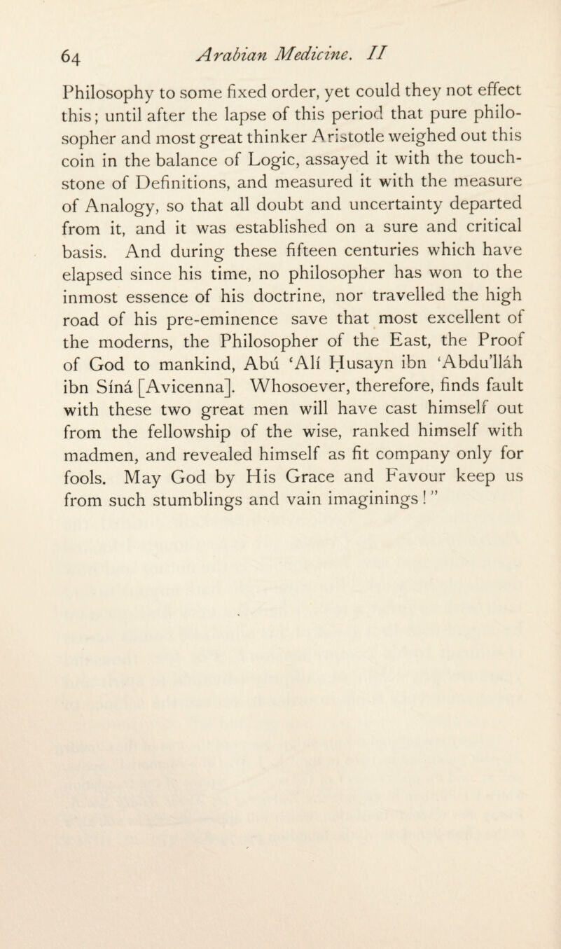 Philosophy to some fixed order, yet could they not effect this; until after the lapse of this period that pure philo¬ sopher and most great thinker A ristotle weighed out this coin in the balance of Logic, assayed it with the touch¬ stone of Definitions, and measured it with the measure of Analogy, so that all doubt and uncertainty departed from it, and it was established on a sure and critical basis. And during these fifteen centuries which have elapsed since his time, no philosopher has won to the inmost essence of his doctrine, nor travelled the high road of his pre-eminence save that most excellent of the moderns, the Philosopher of the East, the Proof of God to mankind, Abu cAlf Husayn ibn ‘Abdu’llah ibn Sfna [Avicenna]. Whosoever, therefore, finds fault with these two great men will have cast himself out from the fellowship of the wise, ranked himself with madmen, and revealed himself as fit company only for fools. May God by His Grace and Favour keep us from such stumblings and vain imaginings ! ”