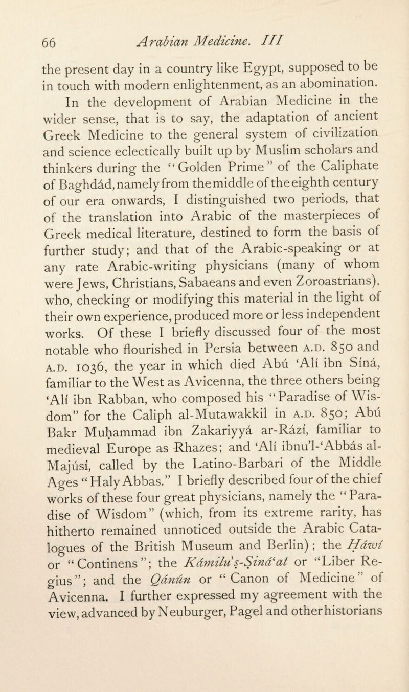 the present day in a country like Egypt, supposed to be in touch with modern enlightenment, as an abomination. In the development of Arabian Medicine in the wider sense, that is to say, the adaptation of ancient Greek Medicine to the general system of civilization and science eclectically built up by Muslim scholars and thinkers during the “Golden Prime” of the Caliphate of Baghdad, namely from the middle of the eighth century of our era onwards, I distinguished two periods, that of the translation into Arabic of the masterpieces of Greek medical literature, destined to form the basis of further study; and that of the Arabic-speaking or at any rate Arabic-writing physicians (many of whom were Jews, Christians, Sabaeans and even Zoroastrians), who, checking or modifying this material in the light of their own experience, produced more or less independent works. Of these I briefly discussed four of the most notable who flourished in Persia between a.d. 850 and a.d. 1036, the year in which died Abu ‘All ibn Sina, familiar to the West as Avicenna, the three others being ‘All ibn Rabban, who composed his “Paradise of Wis¬ dom” for the Caliph al-Mutawakkil in a.d. 850; Abu Bakr Muhammad ibn Zakariyya ar-Rdzf, familiar to medieval Europe as Rhazes; and ‘All ibnu’l-‘Abbas al- Majusi, called by the Latino-Barbari of the Middle Ages “ Haly Abbas.” I briefly described four of the chief works of these four great physicians, namely the “ Para¬ dise of Wisdom” (which, from its extreme rarity, has hitherto remained unnoticed outside the Arabic Cata¬ logues of the British Museum and Berlin); the Hdwi or “Continens”; the Kdmilu s-Sind'at or “Liber Re¬ gius”; and the Qdnun or “Canon of Medicine” of Avicenna. I further expressed my agreement with the view, advanced by Neuburger, Pagel and other historians