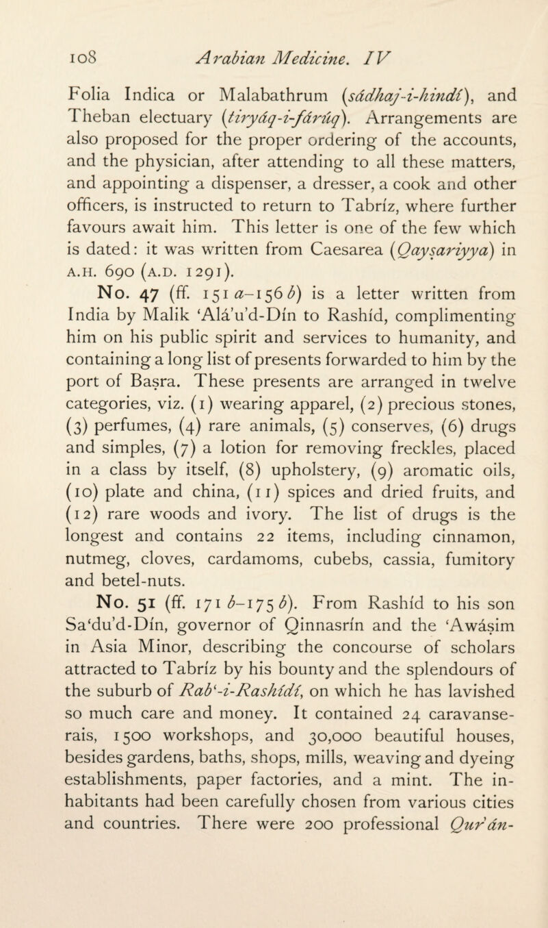 Folia Indica or Malabathrum (s&dhaj-i-hindi), and Theban electuary (tiry&q-i-f&ruq). Arrangements are also proposed for the proper ordering of the accounts, and the physician, after attending to all these matters, and appointing a dispenser, a dresser, a cook and other officers, is instructed to return to Tabriz, where further favours await him. This letter is one of the few which is dated: it was written from Caesarea (Qaysariyya) in A.H. 690 (A.D. I 291). No. 47 (ff. i$ia-i$6b) is a letter written from India by Malik ‘Alau’d-Din to Rashid, complimenting him on his public spirit and services to humanity, and containing a long list of presents forwarded to him by the port of Basra. These presents are arranged in twelve categories, viz. (1) wearing apparel, (2) precious stones, (3) perfumes, (4) rare animals, (5) conserves, (6) drugs and simples, (7) a lotion for removing freckles, placed in a class by itself, (8) upholstery, (9) aromatic oils, (10) plate and china, (11) spices and dried fruits, and (12) rare woods and ivory. The list of drugs is the longest and contains 22 items, including cinnamon, nutmeg, cloves, cardamoms, cubebs, cassia, fumitory and betel-nuts. No. 51 (ff. 171 ^-175 b). From Rashid to his son Sa‘du’d-Din, governor of Qinnasrin and the ‘Awdsim in Asia Minor, describing the concourse of scholars attracted to Tabriz by his bounty and the splendours of the suburb of Rabl-i-Rashidi, on which he has lavished so much care and money. It contained 24 caravanse¬ rais, 1500 workshops, and 30,000 beautiful houses, besides gardens, baths, shops, mills, weaving and dyeing establishments, paper factories, and a mint. The in¬ habitants had been carefully chosen from various cities and countries. There were 200 professional Qur an-