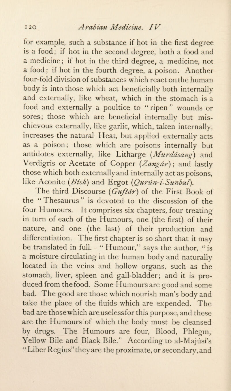 for example, such a substance if hot in the first degree is a food; if hot in the second degree, both a food and a medicine; if hot in the third degree, a medicine, not a food; if hot in the fourth degree, a poison. Another four-fold division of substances which react on the human body is into those which act beneficially both internally and externally, like wheat, which in the stomach is a food and externally a poultice to “ripen” wounds or sores; those which are beneficial internally but mis¬ chievous externally, like garlic, which, taken internally, increases the natural Heat, but applied externally acts as a poison; those which are poisons internally but antidotes externally, like Litharge (Murdasang) and Verdigris or Acetate of Copper (Zangdr); and lastly those which both externally and internally act as poisons, like Aconite (Bisk) and Ergot (Qurun-i-Sunbul). The third Discourse (Guftdr) of the First Book of the “ Thesaurus ” is devoted to the discussion of the four Humours. It comprises six chapters, four treating in turn of each of the Humours, one (the first) of their nature, and one (the last) of their production and differentiation. The first chapter is so short that it may be translated in full. . “ Humour,” says the author, “ is a moisture circulating in the human body and naturally located in the veins and hollow organs, such as the stomach, liver, spleen and gall-bladder; and it is pro¬ duced from the food. Some Humours are good and some bad. The good are those which nourish man’s body and take the place of the fluids which are expended. The bad are those which are useless for this purpose, and these are the Humours of which the body must be cleansed by drugs. The Humours are four, Blood, Phlegm, Yellow Bile and Black Bile.” According to al-Majusf’s “ Liber Regius” they are the proximate, or secondary, and