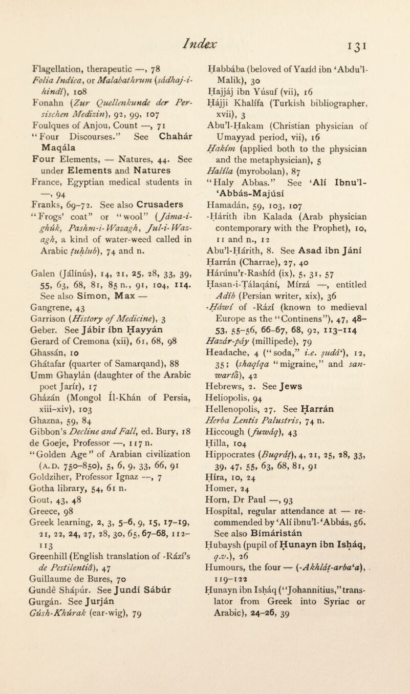 Flagellation, therapeutic —, 78 Folia Indica, or Malabathrum (sadhaj-i- Hindi), 108 Fonahn [Zur Quellenkunde der Per- sischen Medizin), 92, 99, 107 Foulques of Anjou, Count —,71 “Four Discourses.” See Chahar Maqala Four Elements, — Natures, 44. See under Elements and Natures France, Egyptian medical students in » 94 Franks, 69-72. See also Crusaders “Frogs’ coat” or “wool” (Jama-i- ghuk, Pashm-i- Wazagh, Jul-i-Waz- agh, a kind of water-weed called in Arabic tuhlab), 74 and n. Galen (Jalinus), 14, 21, 25, 28, 33, 39. 55, 63, 68, 81, 85 m, 91, 104, 114. See also Simon, Max — Gangrene, 43 Garrison (History of Medicine), 3 Geber. See Jabir ibn Hayyan Gerard of Cremona (xii), 61, 68, 98 Ghassan, 10 Ghatafar (quarter of Samarqand), 88 Umm Ghaylan (daughter of the Arabic poet Jarir), 17 Ghazan (Mongol Il-Khan of Persia, xiii-xiv), 103 Ghazna, 59, 84 Gibbon’s Decline and Fall, ed. Bury, 18 de Goeje, Professor —, 117 m “ Golden Age ” of Arabian civilization (a.d. 750-850), 5, 6, 9, 33, 66, 91 Goldziher, Professor Ignaz —, 7 Gotha library, 54, 61 n. Gout, 43, 48 Greece, 98 Greek learning, 2, 3, 5-6, 9, 15, 17-19, 21, 22, 24, 27, 28, 30, 65, 67-68, 112- 113 Greenhill (English translation of -Razfs de Pestilentid), 47 Guillaume de Bures, 70 Gunde Shapur. See Jundi Sabur Gurgan. Seejurjan Gush-Khurak (ear-wig), 79 13 I Habbaba (beloved of Yazid ibn ‘Abdu’l- Malik), 30 Hajjaj ibn Yusuf (vii), 16 Hajji Khalifa (Turkish bibliographer, xvii), 3 Abu’l-Hakam (Christian physician of Umayyad period, vii), 16 Hakim (applied both to the physician and the metaphysician), 5 Halila (myrobolan), 87 “Haly Abbas.” See ‘All Ibnu’l- ‘Abbas-Majusi Hamadan, 59, 103, 107 -Harith ibn Kalada (Arab physician contemporary with the Prophet), 10, 11 and n., 12 Abu’l-Harith, 8. See Asad ibn Jani Harran (Charrae), 27, 40 Harunu’r-Rashid (ix), 5, 31, 57 Hasan-i-Talaqani, Mirza —, entitled Adib (Persian writer, xix), 36 -Hdwi of -Razl (known to medieval Europe as the “Continens”), 47, 48- 53, 55-56, 66-67, 68, 92, 113-114 Hazar-pay (millipede), 79 Headache, 4 (“soda,” i.e. sudd‘), 12, 35; (shaqiqa “migraine,” and san- warta), 42 Hebrews, 2. See Jews Heliopolis, 94 Hellenopolis, 27. See Harran Herba Lentis Palustris, 74 n. Hiccough (fuwaq), 43 Hilla, 104 Hippocrates (Buqrat), 4, 21, 25, 28, 33, 39> 47, 55, 63, 68, 81, 91 Hlra, 10, 24 Homer, 24 Horn, Dr Paul —, 93 Hospital, regular attendance at — re¬ commended by ‘AH ibnu’l- ‘Abbas, 56. See also Bimaristan Hubaysh (pupil of Hunayn ibn Ishaq, q.v.), 26 Humours, the four— (-Akhldt-arba‘a), 119-122 Hunayn ibn Ishaq (“Johannitius,” trans¬ lator from Greek into Syriac or Arabic), 24-26, 39