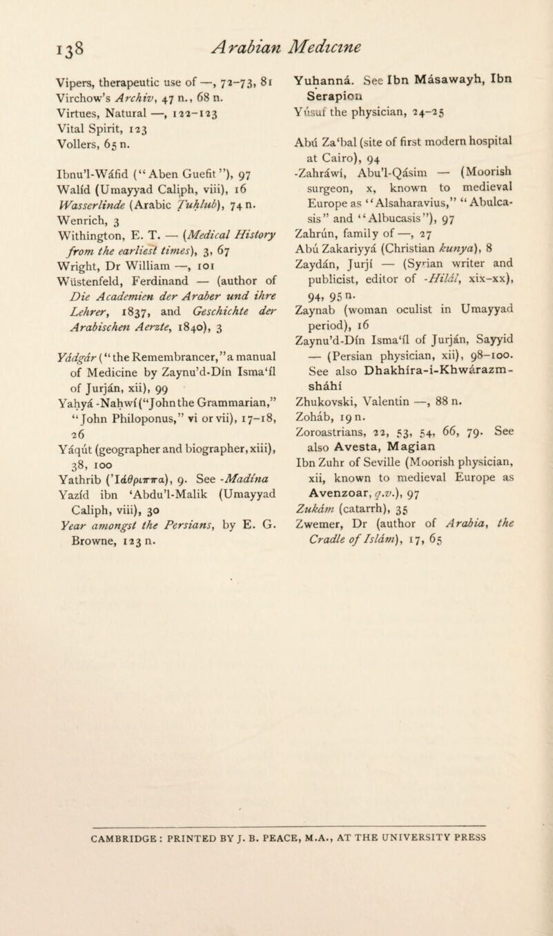 Vipers, therapeutic use of—, 72-73, 81 Virchow’s Archiv, 47 n., 68 n. Virtues, Natural —, 122-123 Vital Spirit, 123 Vollers, 65 n. Ibnu’l-Wifid (“Aben Guefit ”), 97 Walfd (Umayyad Caliph, viii), 16 Wasserlinde (Arabic Tuhlub), 74 n. Wen rich, 3 Withington, E. T. — (Medical History from the earliest times), 3, 67 Wright, Dr William —, 101 Wiistenfeld, Ferdinand — (author of Die Academien der Araber und ihre Lehrer, 1837, and Geschichte dei' Arabise hen Aerzte, 1840), 3 Yddgdr (“ the Remembrancer, ” a manual of Medicine by Zaynu’d-Din lsma‘0 of Jurjan, xii), 99 Yahya -Nahwf (“John the Grammarian,” “John Philoponus,” vi orvii), 17-18, 26 Yaqut (geographer and biographer, xiii), 38, 100 Yathrib (’ladpnnra), 9. See *Madina Yazid ibn ‘Abdu’l-Malik (Umayyad Caliph, viii), 30 Year amongst the Persians, by E. G. Browne, 123 n. Yuhanna. See Ibn Masawayh, Ibn Serapion Yusuf the physician, 24-25 Abu Zacbal (site of first modern hospital at Cairo), 94 -Zahrawi, Abu’l-Qasim — (Moorish surgeon, x, known to medieval Europe as “ Alsaharavius,” “Abulca- sis” and “ Albucasis”), 97 Zahrun, family of—, 27 Abu Zakariyya (Christian kunya), 8 Zaydan, Jurji — (Syrian writer and publicist, editor of -Hildl, xix-xx), 94, 95 n. Zaynab (woman oculist in Umayyad period), 16 Zaynu’d-Din Isma‘i'1 of Jurjan, Sayyid — (Persian physician, xii), 98-100. See also Dhakhira-i-Khwarazm- shahi Zhukovski, Valentin —, 88 n. Zohab, 19 n. Zoroastrians, 22, 53, 54, 66, 79. See also Avesta, Magian Ibn Zuhr of Seville (Moorish physician, xii, known to medieval Europe as Avenzoar, q.v.), 97 Zukam (catarrh), 35 Zwemer, Dr (author of Arabia, the Cradle of Islam), 17, 65 CAMBRIDGE : PRINTED BY J. B. PEACE, M.A., AT THE UNIVERSITY PRESS