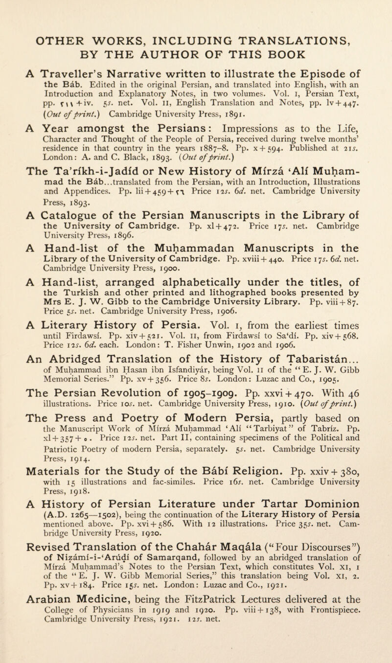 OTHER WORKS, INCLUDING TRANSLATIONS, BY THE AUTHOR OF THIS BOOK A Traveller’s Narrative written to illustrate the Episode of the Bab. Edited in the original Persian, and translated into English, with an Introduction and Explanatory Notes, in two volumes. Vol. I, Persian Text, pp. n\+iv. Ss- net* Vol. II, English Translation and Notes, pp. lv + 447. (Out of print.) Cambridge University Press, 1891. A Year amongst the Persians: Impressions as to the Life, Character and Thought of the People of Persia, received during twelve months’ residence in that country in the years 1887-8. Pp. x + 594. Published at 21 s. London: A. and C. Black, 1893. {Out of print.) The Ta’rfkh-i-Jadfd or New History of Mirza ‘AH Muham¬ mad the Bab...translated from the Persian, with an Introduction, Illustrations and Appendices. Pp. lii + 459+fi Price 12s. 6d. net. Cambridge University Press, 1893. A Catalogue of the Persian Manuscripts in the Library of the University of Cambridge. Pp. xl + 472. Price 17s. net. Cambridge University Press, 1896. A Hand-list of the Muhammadan Manuscripts in the Library of the University of Cambridge. Pp. xviii-f 440. Price 17J. 6d. net. Cambridge University Press, 1900. A Hand-list, arranged alphabetically under the titles, of the Turkish and other printed and lithographed books presented by Mrs E. J. W. Gibb to the Cambridge University Library. Pp. viii + 87. Price 5s. net. Cambridge University Press, 1906. A Literary History of Persia. Vol. 1, from the earliest times until Firdawsi. Pp. xiv + 521. Vol. 11, from Firdawsi to Sa‘di. Pp. xiv + 568. Price 12s. 6d. each. London: T. Fisher Unwin, 1902 and 1906. An Abridged Translation of the History of Tabaristan... of Muhammad ibn Hasan ibn Isfandiyar, being Vol. 11 of the “ E. J. W. Gibb Memorial Series.” Pp. xv + 356. Price 8^. London: Luzac and Co., 1905. The Persian Revolution of 1905-1909. Pp. xxvi + 470. With 46 illustrations. Priceioj-.net. Cambridge University Press, 1910. {Out of print.) The Press and Poetry of Modern Persia, partly based on the Manuscript Work of Mirza Muhammad ‘Ali “Tarbiyat” of Tabriz. Pp. XI + 357+ 0. Price 12s. net. Part II, containing specimens of the Political and Patriotic Poetry of modem Persia, separately. 5s. net. Cambridge University Press, 1914. Materials for the Study of the Babf Religion. Pp. xxiv + 380, with 15 illustrations and fac-similes. Price i6j. net. Cambridge University Press, 1918. A History of Persian Literature under Tartar Dominion (A.D. 1265—1502), being the continuation of the Literary History of Persia mentioned above. Pp. xvi + 586. With 12 illustrations. Price35j.net. Cam¬ bridge University Press, 1920. Revised Translation of the Chahar Maqala (“Four Discourses”) of Nizami-i-‘Arudi of Samarqand, followed by an abridged translation of Mirza Muhammad’s Notes to the Persian Text, which constitutes Vol. xi, 1 of the “ E. J. W. Gibb Memorial Series,” this translation being Vol. xi, 2. Pp. xv+184. Price 15J. net. London: Luzac and Co., 1921. Arabian Medicine, being the FitzPatrick Lectures delivered at the College of Physicians in 1919 and 1920. Pp. viii+138, with Frontispiece. Cambridge University Press, 1921. 12s. net.