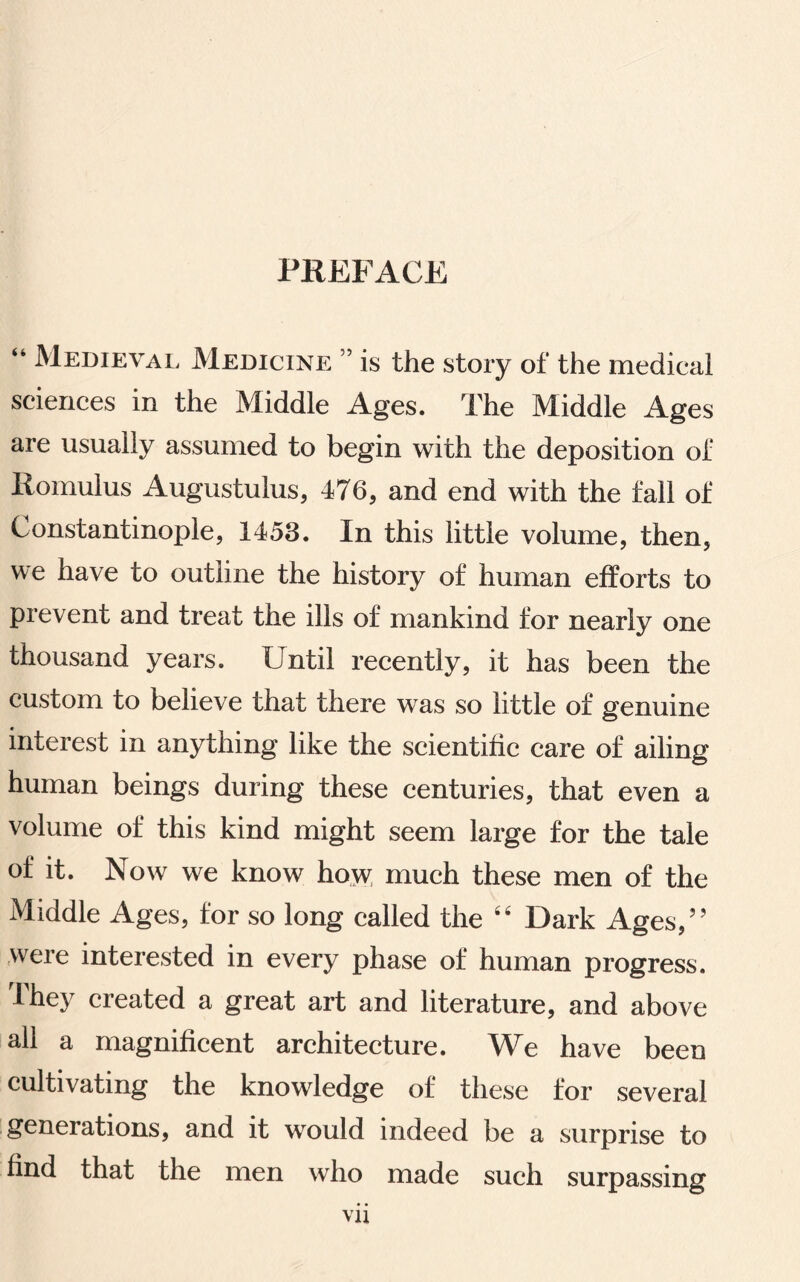 PREFACE “ Medieval Medicine ” is the story of the medical sciences in the Middle Ages. The Middle Ages are usually assumed to begin with the deposition of Romulus Augustulus, 476, and end with the fall of Constantinople, 1453. In this little volume, then, we have to outline the history of human efforts to prevent and treat the ills of mankind for nearly one thousand years. Until recently, it has been the custom to believe that there was so little of genuine interest in anything like the scientific care of ailing human beings during these centuries, that even a volume of this kind might seem large for the tale of if* Now we know how much these men of the Middle Ages, for so long called the 44 Dark Ages,” were interested in every phase of human progress. I hey created a great art and literature, and above all a magnificent architecture. We have been cultivating the knowledge of these for several geneiations, and it would indeed be a surprise to find that the men who made such surpassing vu