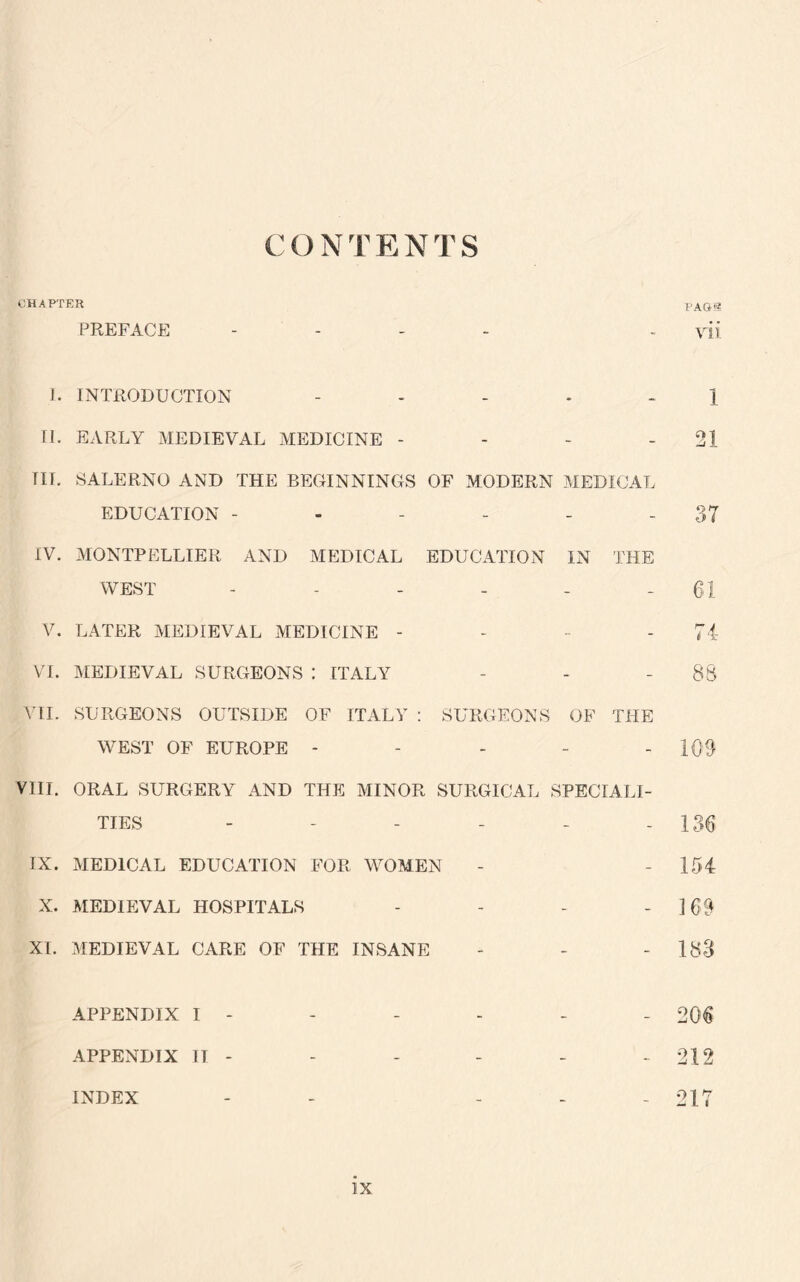 C O N T E N T S CHAPTER PAG® PREFACE - - yii 1. INTRODUCTION ..... J II. EARLY MEDIEVAL MEDICINE - - - - 21 TIL SALERNO AND THE BEGINNINGS OF MODERN MEDICAL EDUCATION - - - - - - 37 IV. MONTPELLIER AND MEDICAL EDUCATION IN THE WEST - - - - - 61 V. LATER MEDIEVAL MEDICINE - - 74 VI. MEDIEVAL SURGEONS : ITALY - - - 88 VII. SURGEONS OUTSIDE OF ITALY : SURGEONS OF THE WEST OF EUROPE - - - - - 109 VIII. ORAL SURGERY AND THE MINOR SURGICAL SPECIALI¬ TIES - - - - - - 136 IX. MEDICAL EDUCATION FOR WOMEN - - 154 X. MEDIEVAL HOSPITALS - - - - 3 69 XL MEDIEVAL CARE OF THE INSANE - - - 183 APPENDIX I - - - - - - 206 APPENDIX IT - - - - - - 212 INDEX - ... 217