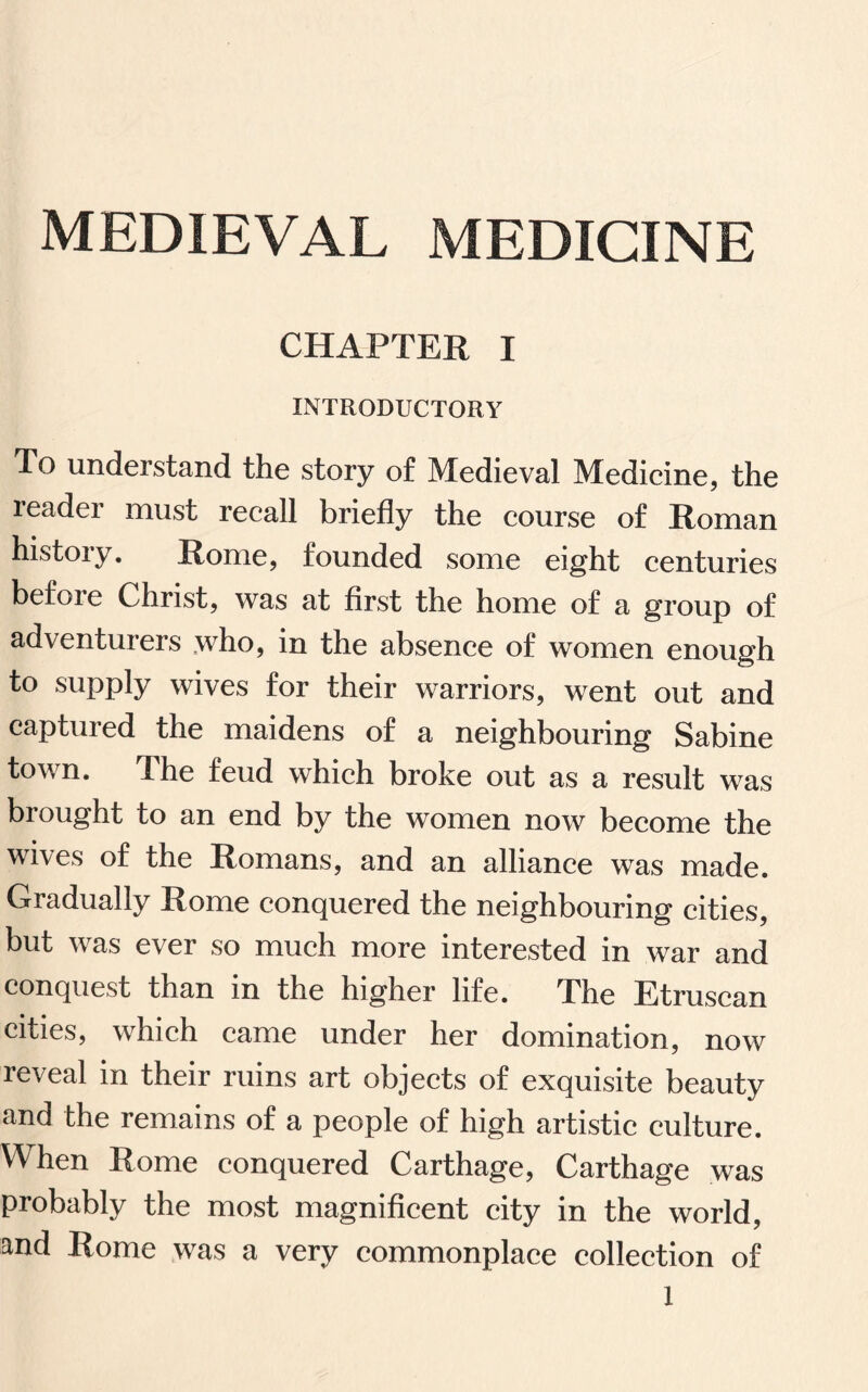 MEDIEVAL MEDICINE CHAPTER I INTRODUCTORY To understand the story of Medieval Medicine, the readei must recall briefly the course of Roman histoiy. Rome, founded some eight centuries before Christ, was at first the home of a group of adventurers who, in the absence of women enough to supply wives for their warriors, went out and captured the maidens of a neighbouring Sabine town. The feud which broke out as a result was brought to an end by the women now become the wives of the Romans, and an alliance was made. Gradually Rome conquered the neighbouring cities, but was ever so much more interested in war and conquest than in the higher life. The Etruscan cities, which came under her domination, now reveal in their ruins art objects of exquisite beauty and the remains of a people of high artistic culture. When Rome conquered Carthage, Carthage was probably the most magnificent city in the world, and Rome was a very commonplace collection of