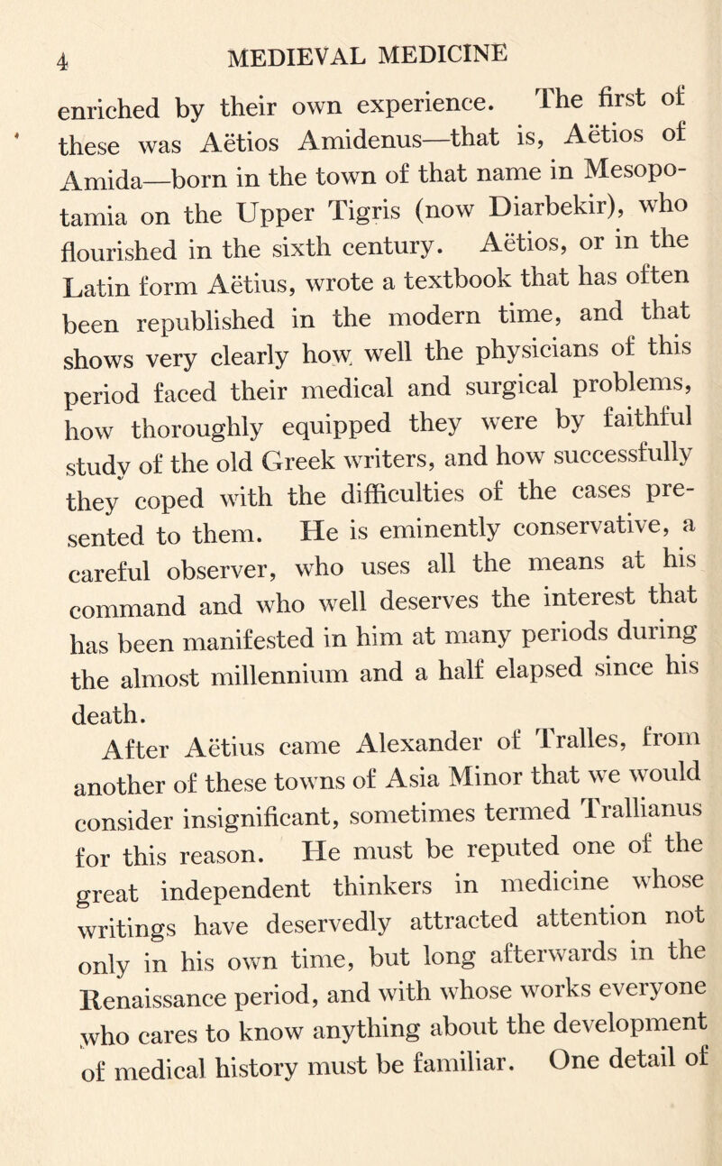 enriched by their own experience. The first of these was Aetios Amidenus—that is, Aetios of Amida—born in the town of that name in Mesopo¬ tamia on the Upper Tigris (now Diarbekir), who flourished in the sixth century. Aetios, or in the Latin form Aetius, wrote a textbook that has often been republished in the modern time, and that shows very clearly how; wrell the physicians of this period faced their medical and surgical problems, how thoroughly equipped they were by faithful study of the old Greek writers, and how successfully they coped with the difficulties of the cases pre¬ sented to them. He is eminently conservative, a careful observer, who uses all the means at his command and who well deserves the interest that has been manifested in him at many periods during the almost millennium and a half elapsed since his death. After Aetius came Alexander of Tralles, from another of these towns of Asia Minor that we would consider insignificant, sometimes termed Trallianus for this reason. He must be reputed one of the great independent thinkers in medicine whose writings have deservedly attracted attention not only in his own time, but long afterwards in the Renaissance period, and with whose works everyone who cares to know anything about the development of medical history must be familiar. One detail of