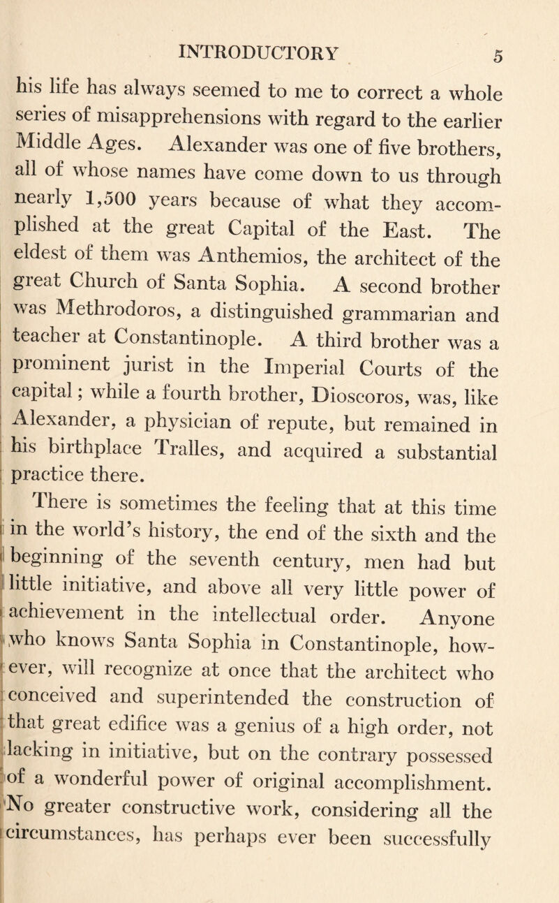 his life has always seemed to me to correct a whole series of misapprehensions with regard to the earlier Middle Ages. Alexander was one of five brothers, ail of whose names have come down to us through nearly 1,500 years because of what they accom¬ plished at the great Capital of the East. The eldest of them was Anthemios, the architect of the gieat Church of Santa Sophia. A second brother was Methrodoros, a distinguished grammarian and teacher at Constantinople. A third brother was a prominent jurist in the Imperial Courts of the capital; while a fourth brother, Dioscoros, was, like Alexander, a physician of repute, but remained in his birtnplace Iralles, and acquired a substantial practice there. There is sometimes the feeling that at this time [in world’s history, the end of the sixth and the f beginning of the seventh century, men had but little initiative, and above all very little power of * achie\ ement in the intellectual order. Anyone Lwho knows Santa Sophia in Constantinople, liow- 1 ever, will recognize at once that the architect who : conceived and superintended the construction of that great edifice was a genius of a high order, not lacking in initiative, but on the contrary possessed of a wonderful power of original accomplishment. No greater constructive work, considering all the ■ circumstances, has perhaps ever been successfully