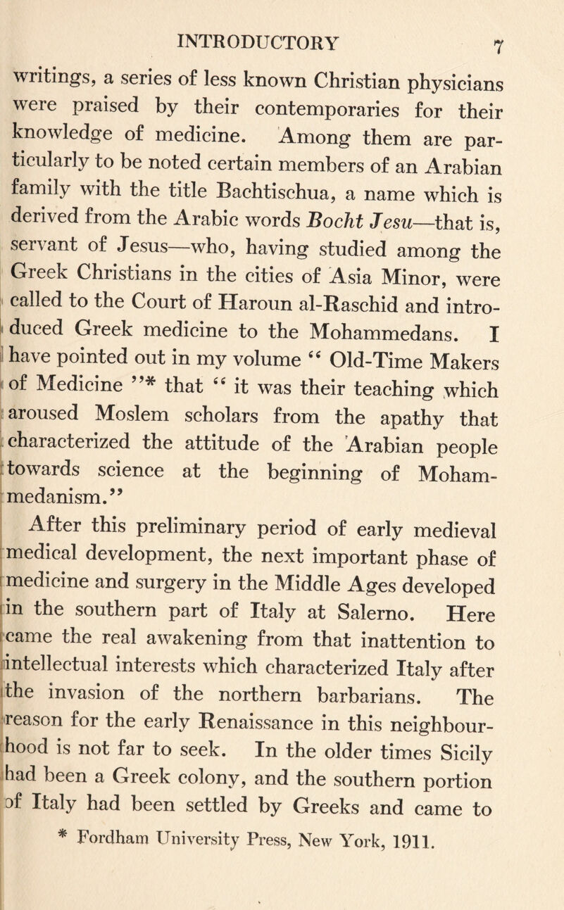 writings, a series of less known Christian physicians were praised by their contemporaries for their knowledge of medicine. Among them are par¬ ticularly to be noted certain members of an Arabian family with the title Bachtischua, a name which is derived from the Arabic words Bocht Jesu—that is, servant of Jesus—who, having studied among the Greek Christians in the cities of Asia Minor, were called to the Court of Haroun al-Rasehid and intro¬ duced Greek medicine to the Mohammedans. I have pointed out in my volume “ Old-Time Makers of Medicine ”* that “ it was their teaching which aroused Moslem scholars from the apathy that characterized the attitude of the Arabian people towards science at the beginning of Moham¬ medanism.” After this preliminary period of early medieval medical development, the next important phase of medicine and surgery in the Middle Ages developed tin the southern part of Italy at Salerno. Here came the real awakening from that inattention to intellectual interests which characterized Italy after the invasion of the northern barbarians. The reason for the early Renaissance in this neighbour¬ hood is not far to seek. In the older times Sicily had been a Greek colony, and the southern portion af Italy had been settled by Greeks and came to * Fordham University Press, New York, 1911.