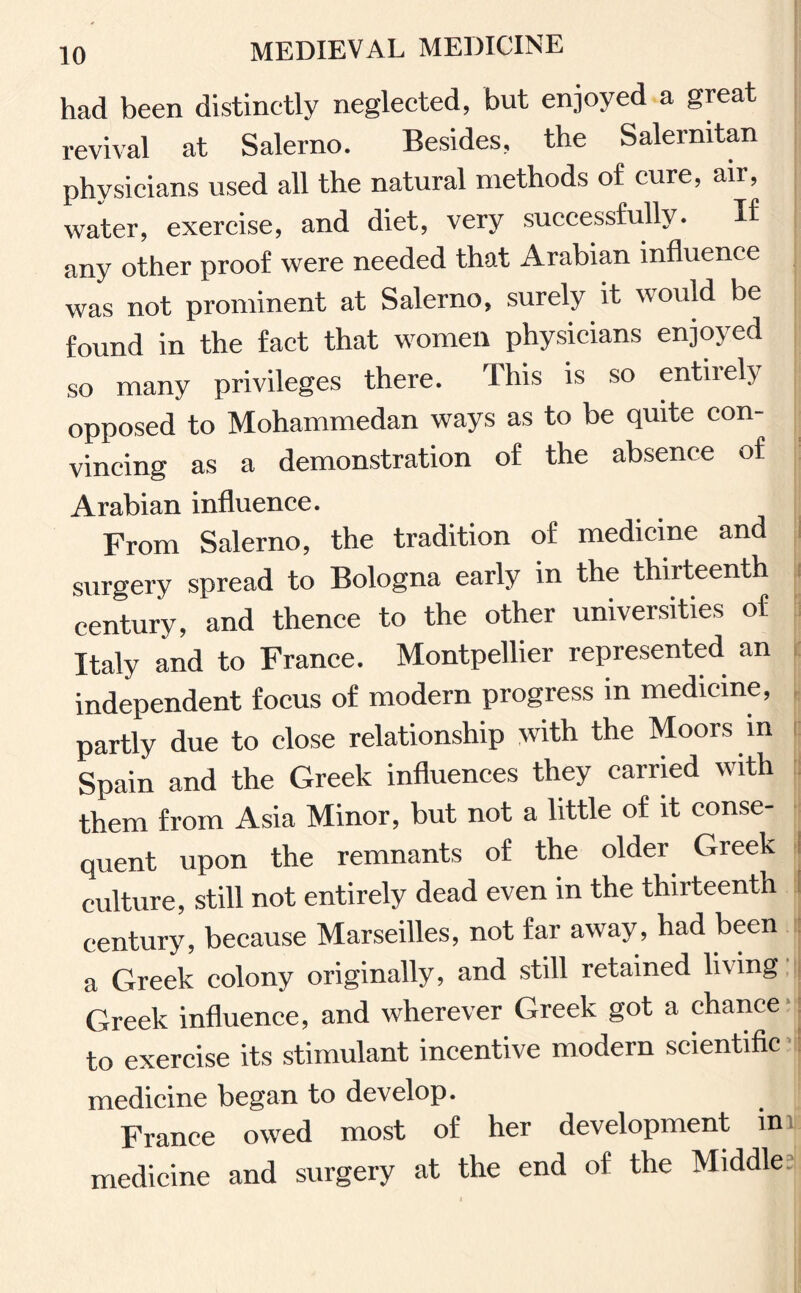 had been distinctly neglected, but enjoyed a great revival at Salerno. Besides, the Salernitan physicians used all the natural methods of cure, air, water, exercise, and diet, very successfully. If any other proof were needed that Arabian influence was not prominent at Salerno, surely it would be found in the fact that women physicians enjoyed so many privileges there. This is so entiielv opposed to Mohammedan ways as to be quite con¬ vincing as a demonstration of the absence of Arabian influence. From Salerno, the tradition of medicine and surgery spread to Bologna early in the thirteenth century, and thence to the other universities of Italy and to France. Montpellier represented an independent focus of modern progress in medicine, partly due to close relationship with the Moors in Spain and the Greek influences they carried with them from Asia Minor, but not a little of it eonse quent upon the remnants of the older Greek culture, still not entirely dead even in the thirteenth century, because Marseilles, not far away, had been a Greek colony originally, and still retained living Greek influence, and wherever Greek got a chance to exercise its stimulant incentive modern scientific medicine began to develop. France owed most of her development in medicine and surgery at the end of the Middle