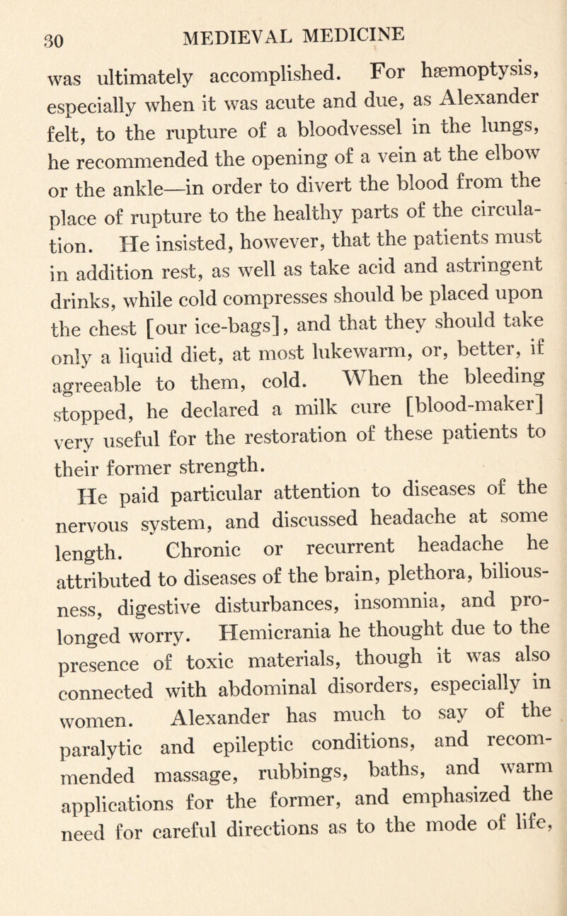 was ultimately accomplished. For haemoptysis, especially when it was acute and due, as Alexander felt, to the rupture of a bloodvessel in the lungs, he recommended the opening of a vein at the elbow or the ankle—in order to divert the blood from the place of rupture to the healthy parts of the circula¬ tion. He insisted, however, that the patients must in addition rest, as well as take acid and astiingent drinks, while cold compresses should be placed upon the chest [our ice-bags], and that they should take only a liquid diet, at most lukewarm, or, better, if agreeable to them, cold. When the bleeding stopped, he declared a milk cure [blood-maker] very useful for the restoration of these patients to their former strength. He paid particular attention to diseases of the nervous system, and discussed headache at some length. Chronic or recurrent headache he attributed to diseases of the brain, plethora, bilious¬ ness, digestive disturbances, insomnia, and pro¬ longed worry. Hemicrania he thought due to the presence of toxic materials, though it was also connected with abdominal disorders, especially in women. Alexander has much to say of the paralytic and epileptic conditions, and recom¬ mended massage, rubbings, baths, and warm applications for the former, and emphasized the need for careful directions as to the mode of life,