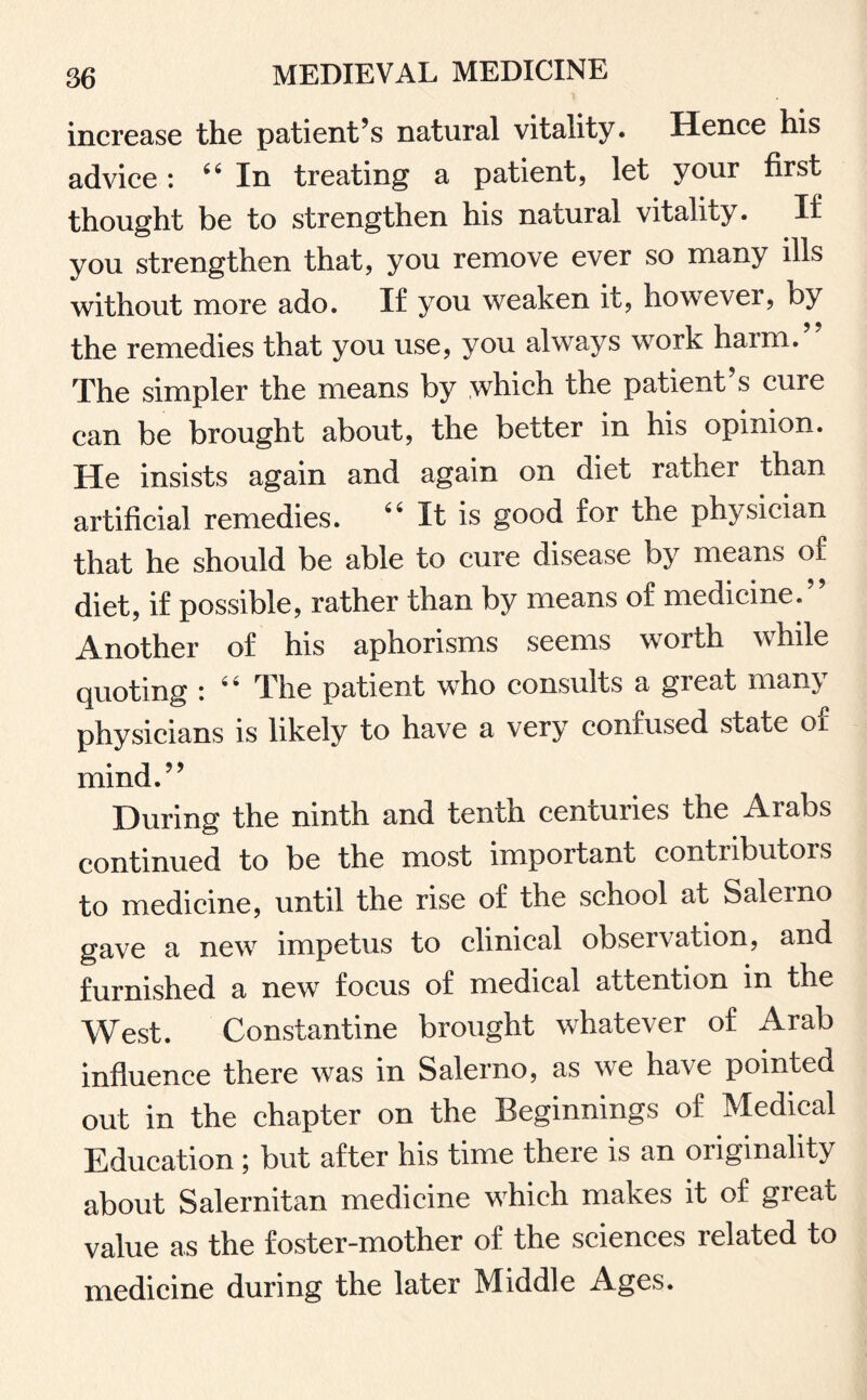 increase the patient’s natural vitality. Hence his advice: 64 In treating a patient, let your first thought be to strengthen his natural vitality. If you strengthen that, you remove ever so many ills without more ado. If you weaken it, however, by the remedies that you use, you always work harm. The simpler the means by which the patient s cure can be brought about, the better in his opinion. He insists again and again on diet rather than artificial remedies. 44 It is good for the physician that he should be able to cure disease by means of diet, if possible, rather than by means of medicine. Another of his aphorisms seems worth while quoting i 4* The patient who consults a gieat many physicians is likely to have a very confused state or mind.” During the ninth and tenth centuries the Arabs continued to be the most important contributors to medicine, until the rise of the school at Salerno gave a new impetus to clinical observation, and furnished a new focus of medical attention in the West. Constantine brought whatever of Arab influence there was in Salerno, as we have pointed out in the chapter on the Beginnings of Medical Education ; but after his time there is an originality about Salernitan medicine which makes it of great value as the foster-mother of the sciences related to medicine during the later Middle Ages.