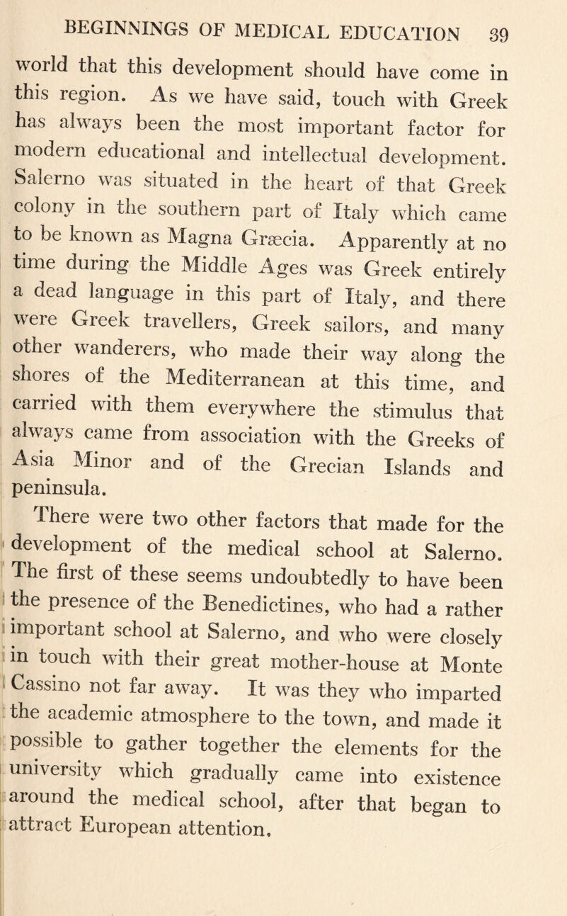 world that this development should have come in this region. As we have said, touch with Greek has always been the most important factor for modern educational and intellectual development. Salerno was situated in the heart of that Greek colony in the southern part of Italy which came to be known as Magna Graecia. Apparently at no time during the Middle Ages was Greek entirely a dead language in this part of Italy, and there weie Gieek travellers, Greek sailors, and many other wranderers, who made their way along the shores of the Mediterranean at this time, and carried with them everywhere the stimulus that always came from association with the Greeks of Asia Minor and of the Grecian Islands and peninsula. There were two other factors that made for the •development of the medical school at Salerno. The first of these seems undoubtedly to have been the presence of the Benedictines, who had a rather impoi cant school at Salerno, and who were closely in touch with their great mother-house at Monte Cassino not far away. It was they who imparted the academic atmosphere to the town, and made it possible to gather together the elements for the university which gradually came into existence around the medical school, after that began to attract European attention.