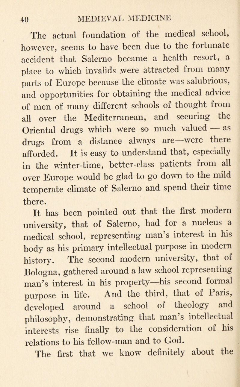 The actual foundation of the medical school, however, seems to have been due to the fortunate accident that Salerno became a health resort, a place to which invalids ;were attracted from many parts of Europe because the climate was salubrious, and opportunities for obtaining the medical advice of men of many different schools of thought from all over the Mediterranean, and securing the Oriental drugs which were so much valued as drugs from a distance always are—were there afforded. It is easy to understand that, especially in the winter-time, better-class patients from all over Europe would be glad to go down to the mild temperate climate of Salerno and spend their time there. It has been pointed out that the first modern university, that of Salerno, had for a nucleus a medical school, representing man’s interest in his body as his primary intellectual purpose in modern history. The second modern university, that of Bologna, gathered around a law school representing man’s interest in his property—his second formal purpose in life. And the third, that of Pans, developed around a school of theology and philosophy, demonstrating that man’s intellectual interests rise finally to the consideration of his relations to his fellow-man and to God. The first that we know definitely about the