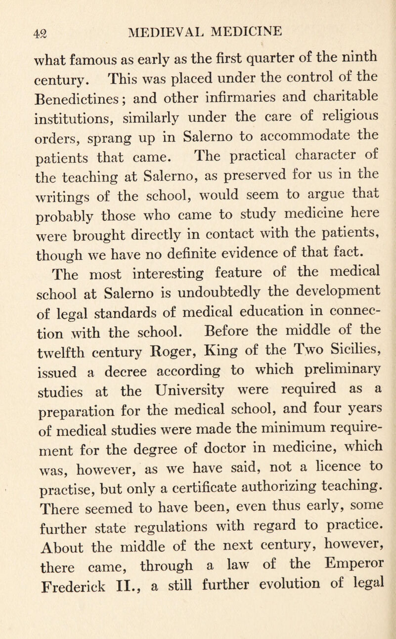 what famous as early as the first quarter of the ninth century. This was placed under the control of the Benedictines; and other infirmaries and charitable institutions, similarly under the care of religious orders, sprang up in Salerno to accommodate the patients that came. The practical character of the teaching at Salerno, as preserved for us in the writings of the school, would seem to argue that probably those who came to study medicine here were brought directly in contact with the patients, though we have no definite evidence of that fact. The most interesting feature of the medical school at Salerno is undoubtedly the development of legal standards of medical education in connec¬ tion with the school. Before the middle of the twelfth century Roger, King of the Two Sicilies, issued a decree according to which preliminary studies at the University were required as a preparation for the medical school, and four years of medical studies were made the minimum require¬ ment for the degree of doctor in medicine, which was, however, as we have said, not a licence to practise, but only a certificate authorizing teaching. There seemed to have been, even thus early, some further state regulations with regard to practice. About the middle of the next century, however, there came, through a law of the Emperor Frederick II., a still further evolution of legal