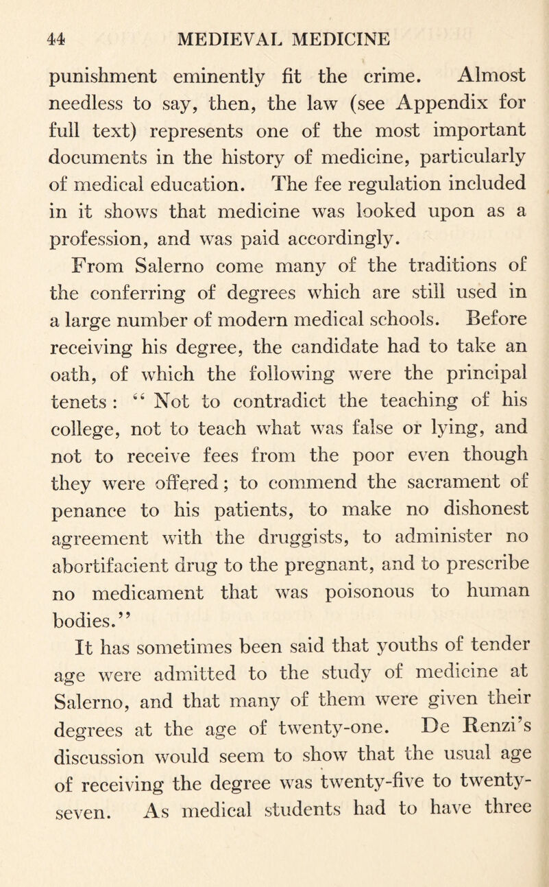 punishment eminently fit the crime. Almost needless to say, then, the law (see Appendix for full text) represents one of the most important documents in the history of medicine, particularly of medical education. The fee regulation included in it shows that medicine was looked upon as a profession, and was paid accordingly. From Salerno come many of the traditions of the conferring of degrees which are still used in a large number of modern medical schools. Before receiving his degree, the candidate had to take an oath, of which the following were the principal tenets : “ Not to contradict the teaching of his college, not to teach what was false or lying, and not to receive fees from the poor even though they were offered; to commend the sacrament of penance to his patients, to make no dishonest agreement with the druggists, to administer no abortifacient drug to the pregnant, and to prescribe no medicament that was poisonous to human bodies.” It has sometimes been said that youths of tender age were admitted to the study of medicine at Salerno, and that many of them were given their degrees at the age of twenty-one. De Renzi s discussion would seem to show that the usual age of receiving the degree was twenty-five to twenty- seven. As medical students had to have three