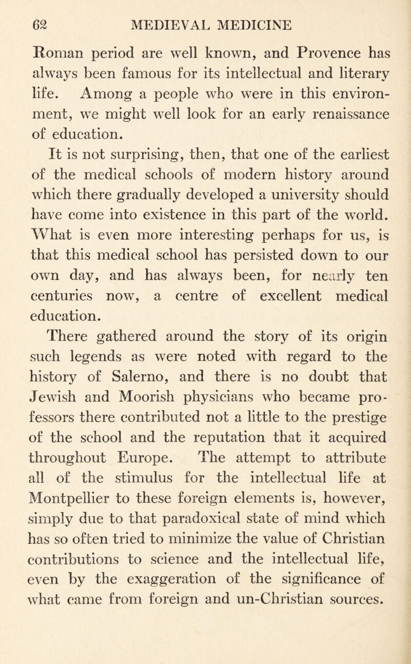 Roman period are well known, and Provence has always been famous for its intellectual and literary life. Among a people who were in this environ¬ ment, we might well look for an early renaissance of education. It is not surprising, then, that one of the earliest of the medical schools of modern history around which there gradually developed a university should have come into existence in this part of the world. What is even more interesting perhaps for us, is that this medical school has persisted down to our own day, and has always been, for nearly ten centuries now, a centre of excellent medical education. There gathered around the story of its origin such legends as were noted with regard to the history of Salerno, and there is no doubt that Jewish and Moorish physicians who became pro¬ fessors there contributed not a little to the prestige of the school and the reputation that it acquired throughout Europe. The attempt to attribute all of the stimulus for the intellectual life at Montpellier to these foreign elements is, however, simply due to that paradoxical state of mind which has so often tried to minimize the value of Christian contributions to science and the intellectual life, even by the exaggeration of the significance of what came from foreign and un-Christian sources.
