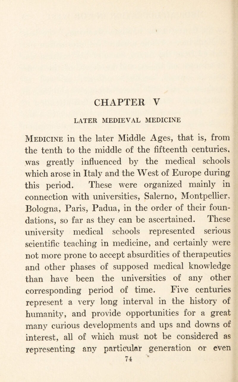 LATER MEDIEVAL MEDICINE Medicine in the later Middle Ages, that is, from the tenth to the middle of the fifteenth centuries, was greatly influenced by the medical schools which arose in Italy and the West of Europe during this period. These were organized mainly in connection with universities, Salerno, Montpellier, Bologna, Paris, Padua, in the order of their foun¬ dations, so far as they can be ascertained. These university medical schools represented serious scientific teaching in medicine, and certainly were not more prone to accept absurdities of therapeutics and other phases of supposed medical knowledge than have been the universities of any other corresponding period of time. Five centuries represent a very long interval in the history of humanity, and provide opportunities for a great many curious developments and ups and downs of interest, all of which must not be considered as representing any particular generation or even