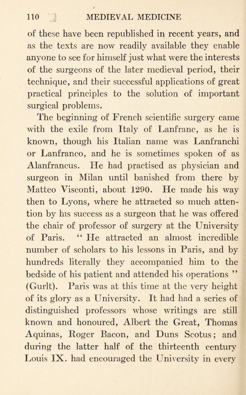 of these have been republished in recent years, and as the texts are now readily available they enable anyone to see for himself just what were the interests of the surgeons of the later medieval period, their technique, and their successful applications of great practical principles to the solution of important surgical problems. The beginning of French scientific surgery came with the exile from Italy of Lanfranc, as he is known, though his Italian name was Lanfranchi or Lanfranco, and he is sometimes spoken of as Alanfrancus. He had practised as physician and surgeon in Milan until banished from there by Matteo Visconti, about 1290. He made his way then to Lyons, where he attracted so much atten¬ tion by his success as a surgeon that he was offered the chair of professor of surgery at the University of Paris. 46 He attracted an almost incredible number of scholars to his lessons in Paris, and by hundreds literally they accompanied him to the bedside of his patient and attended his operations ?? (Gurlt). Paris was at this time at the very height of its glory as a University. It had had a series of distinguished professors whose writings are still known and honoured, Albert the Great, Thomas Aquinas, Roger Bacon, and Duns Scotus; and during the latter half of the thirteenth century Louis IX. had encouraged the University in every