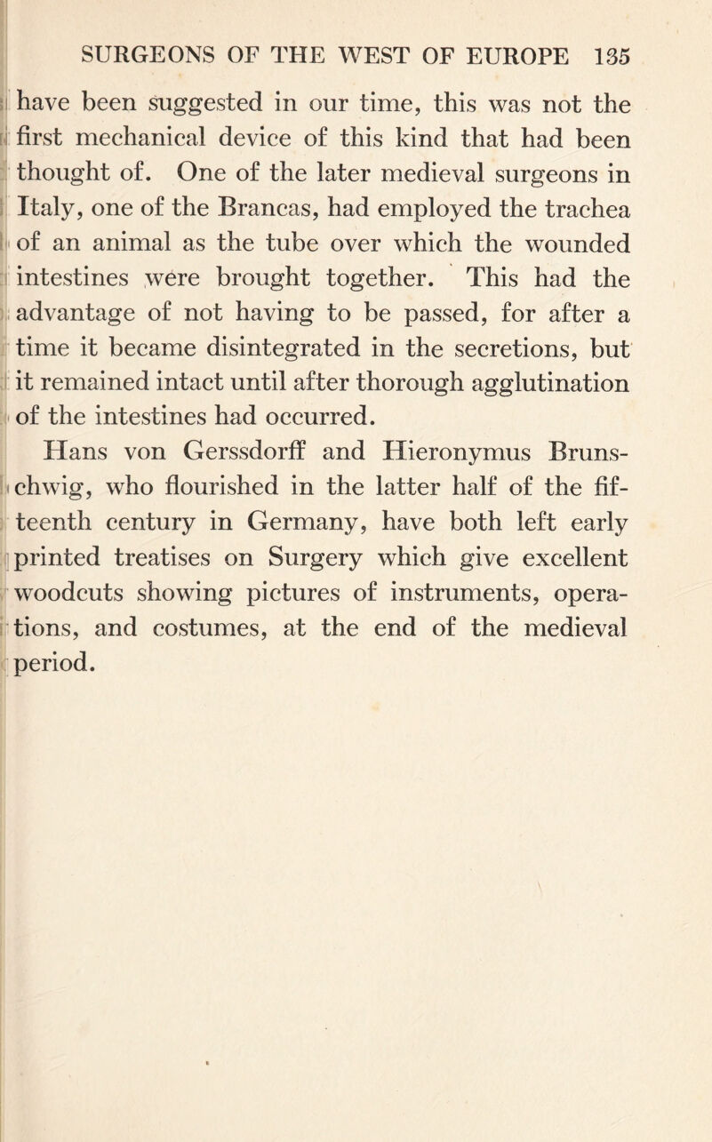 have been suggested in our time, this was not the first mechanical device of this kind that had been thought of. One of the later medieval surgeons in Italy, one of the Brancas, had employed the trachea • of an animal as the tube over which the wounded intestines were brought together. This had the advantage of not having to be passed, for after a time it became disintegrated in the secretions, but it remained intact until after thorough agglutination of the intestines had occurred. Hans von Gerssdorff and Hieronymus Bruns- uchwig, who flourished in the latter half of the fif¬ teenth century in Germany, have both left early printed treatises on Surgery which give excellent woodcuts showing pictures of instruments, opera¬ tions, and costumes, at the end of the medieval