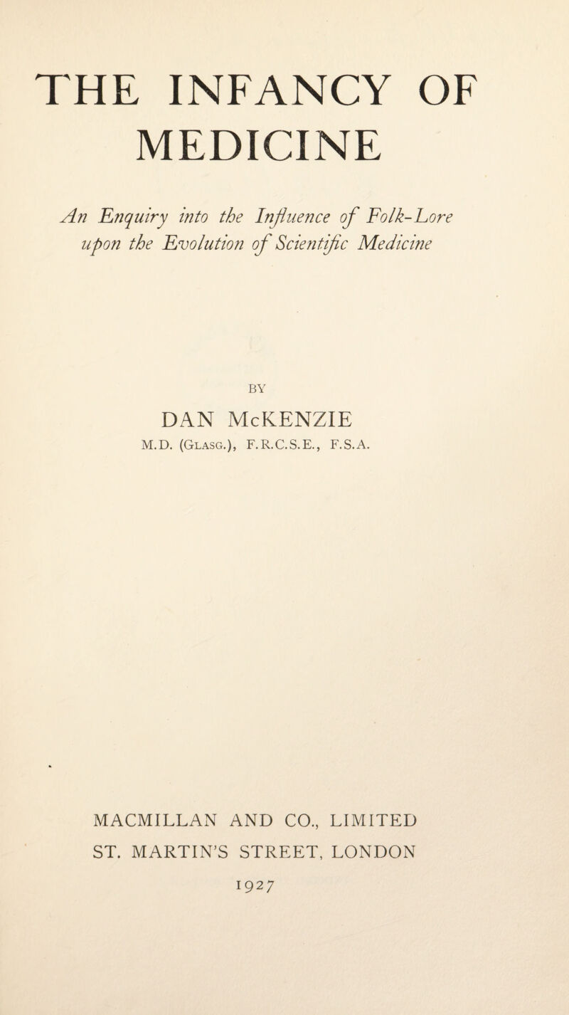 MEDICINE An Enquiry into the Influence of Folk-Lore upon the Evolution of Scientific Medicine BY dan McKenzie M.D. (Glasg.), F. R.C.S.E., F.S.A. MACMILLAN AND CO., LIMITED ST. MARTIN’S STREET, LONDON 1927