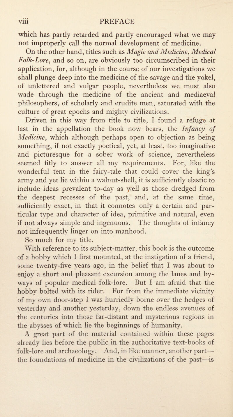 which has partly retarded and partly encouraged what we may not improperly call the normal development of medicine. On the other hand, titles such as Magic and Medicine, Medical Folk-Lore, and so on, are obviously too circumscribed in their application, for, although in the course of our investigations we shall plunge deep into the medicine of the savage and the yokel, of unlettered and vulgar people, nevertheless we must also wade through the medicine of the ancient and mediaeval philosophers, of scholarly and erudite men, saturated with the culture of great epochs and mighty civilizations. Driven in this way from title to title, I found a refuge at last in the appellation the book now bears, the Infancy of Medicine, which although perhaps open to objection as being something, if not exactly poetical, yet, at least, too imaginative and picturesque for a sober work of science, nevertheless seemed fitly to answer all my requirements. For, like the wonderful tent in the fairy-tale that could cover the king’s army and yet lie within a walnut-shell, it is sufficiently elastic to include ideas prevalent to-day as yvell as those dredged from the deepest recesses of the past, and, at the same time, sufficiently exact, in that it connotes only a certain and par¬ ticular type and character of idea, primitive and natural, even if not always simple and ingenuous. The thoughts of infancy not infrequently linger on into manhood. So much for my title. With reference to its subject-matter, this book is the outcome of a hobby which I first mounted, at the instigation of a friend, some twenty-five years ago, in the belief that I was about to enjoy a short and pleasant excursion among the lanes and by¬ ways of popular medical folk-lore. But I am afraid that the hobby bolted with its rider. For from the immediate vicinity of my own door-step I was hurriedly borne over the hedges of yesterday and another yesterday, down the endless avenues of the centuries into those far-distant and mysterious regions in the abysses of which lie the beginnings of humanity. A great part of the material contained within these pages already lies before the public in the authoritative text-books of folk-lore and archaeology. And, in like manner, another part— the foundations of medicine in the civilizations of the past—is