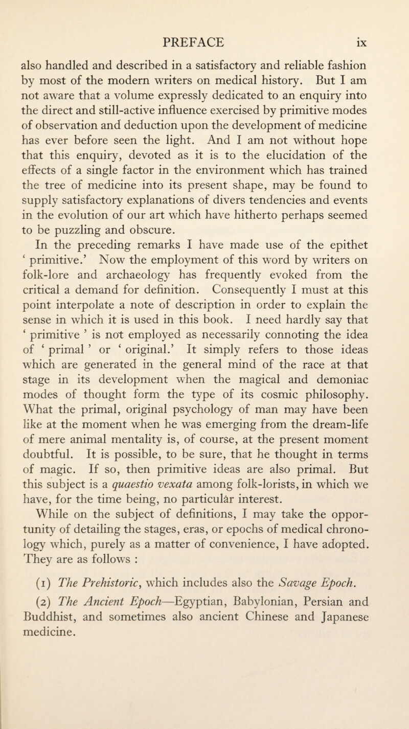 also handled and described in a satisfactory and reliable fashion by most of the modern writers on medical history. But I am not aware that a volume expressly dedicated to an enquiry into the direct and still-active influence exercised by primitive modes of observation and deduction upon the development of medicine has ever before seen the light. And I am not without hope that this enquiry, devoted as it is to the elucidation of the effects of a single factor in the environment which has trained the tree of medicine into its present shape, may be found to supply satisfactory explanations of divers tendencies and events in the evolution of our art which have hitherto perhaps seemed to be puzzling and obscure. In the preceding remarks I have made use of the epithet ‘ primitive.’ Now the employment of this word by writers on folk-lore and archaeology has frequently evoked from the critical a demand for definition. Consequently I must at this point interpolate a note of description in order to explain the sense in which it is used in this book. I need hardly say that ‘ primitive ’ is not employed as necessarily connoting the idea of ‘ primal ’ or ‘ original.’ It simply refers to those ideas which are generated in the general mind of the race at that stage in its development when the magical and demoniac modes of thought form the type of its cosmic philosophy. What the primal, original psychology of man may have been like at the moment when he was emerging from the dream-life of mere animal mentality is, of course, at the present moment doubtful. It is possible, to be sure, that he thought in terms of magic. If so, then primitive ideas are also primal. But this subject is a quaestio vexata among folk-lorists, in which we have, for the time being, no particular interest. While on the subject of definitions, I may take the oppor¬ tunity of detailing the stages, eras, or epochs of medical chrono¬ logy which, purely as a matter of convenience, I have adopted. They are as follows : (1) The Prehistoric, which includes also the Savage Epoch. (2) The Ancient Epoch—Egyptian, Babylonian, Persian and Buddhist, and sometimes also ancient Chinese and Japanese medicine.