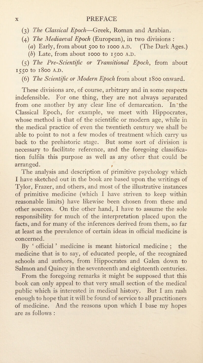 (3) The Classical Epoch—Greek, Roman and Arabian. (4) The Mediaeval Epoch (European), in two divisions : (a) Early, from about 500 to 1000 a.d. (The Dark Ages.) (.b) Late, from about 1000 to 1500 a.d. (5) The Pre-Scientific or Transitional Epoch, from about 1550 to 1800 A.D. (6) The Scientific or Modern Epoch from about 1800 onward. These divisions are, of course, arbitrary and in some respects indefensible. For one thing, they are not always separated from one another by any clear line of demarcation. In the Classical Epoch, for example, we meet with Hippocrates, whose method is that of the scientific or modern age, while in the medical practice of even the twentieth century we shall be able to point to not a few modes of treatment which carry us back to the prehistoric stage. But some sort of division is necessary to facilitate reference, and the foregoing classifica¬ tion fulfils this purpose as well as any other that could be arranged. p The analysis and description of primitive psychology which I have sketched out in the book are based upon the writings of Tylor, Frazer, and others, and most of the illustrative instances of primitive medicine (which I have striven to keep within reasonable limits) have likewise been chosen from these and other sources. On the other hand, I have to assume the sole responsibility for much of the interpretation placed upon the facts, and for many of the inferences derived from them, so far at least as the prevalence of certain ideas in official medicine is concerned. By 4 official ’ medicine is meant historical medicine ; the medicine that is to say, of educated people, of the recognized schools and authors, from Hippocrates and Galen down to Salmon and Quincy in the seventeenth and eighteenth centuries. From the foregoing remarks it might be supposed that this book can only appeal to that very small section of the medical public which is interested in medical history. But I am rash enough to hope that it will be found of service to all practitioners of medicine. And the reasons upon which I base my hopes are as follows :