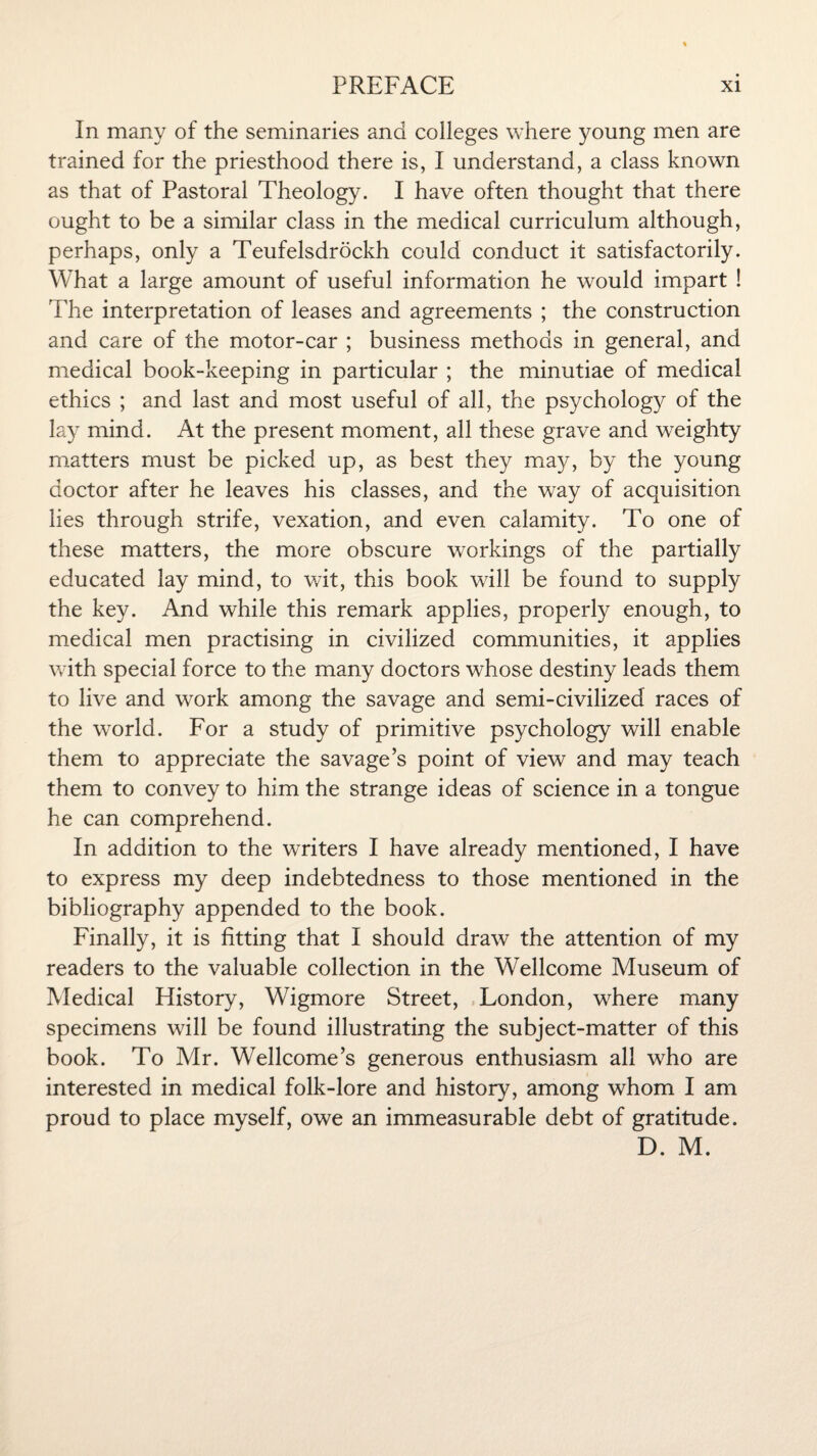 In many of the seminaries and colleges where young men are trained for the priesthood there is, I understand, a class known as that of Pastoral Theology. I have often thought that there ought to be a similar class in the medical curriculum although, perhaps, only a Teufelsdrockh could conduct it satisfactorily. What a large amount of useful information he would impart ! The interpretation of leases and agreements ; the construction and care of the motor-car ; business methods in general, and medical book-keeping in particular ; the minutiae of medical ethics ; and last and most useful of all, the psychology of the lay mind. At the present moment, all these grave and weighty matters must be picked up, as best they may, by the young doctor after he leaves his classes, and the way of acquisition lies through strife, vexation, and even calamity. To one of these matters, the more obscure workings of the partially educated lay mind, to wit, this book will be found to supply the key. And while this remark applies, properly enough, to medical men practising in civilized communities, it applies with special force to the many doctors whose destiny leads them to live and work among the savage and semi-civilized races of the world. For a study of primitive psychology will enable them to appreciate the savage’s point of view and may teach them to convey to him the strange ideas of science in a tongue he can comprehend. In addition to the writers I have already mentioned, I have to express my deep indebtedness to those mentioned in the bibliography appended to the book. Finally, it is fitting that I should draw the attention of my readers to the valuable collection in the Wellcome Museum of Medical History, Wigmore Street, London, where many specimens will be found illustrating the subject-matter of this book. To Mr. Wellcome’s generous enthusiasm all who are interested in medical folk-lore and history, among whom I am proud to place myself, owe an immeasurable debt of gratitude. D. M.